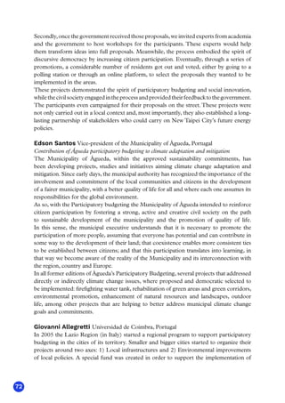 72
Secondly,once the government received those proposals,we invited experts from academia
and the government to host workshops for the participants. These experts would help
them transform ideas into full proposals. Meanwhile, the process embodied the spirit of
discursive democracy by increasing citizen participation. Eventually, through a series of
promotions, a considerable number of residents got out and voted, either by going to a
polling station or through an online platform, to select the proposals they wanted to be
implemented in the areas.
These projects demonstrated the spirit of participatory budgeting and social innovation,
whilethecivilsocietyengagedintheprocessandprovidedtheirfeedbacktothegovernment.
The participants even campaigned for their proposals on the street.These projects were
not only carried out in a local context and, most importantly, they also established a long-
lasting partnership of stakeholders who could carry on New Taipei City’s future energy
policies.
Edson Santos Vice-president of the Municipality of Águeda, Portugal
Contribution of Águeda participatory budgeting to climate adaptation and mitigation
The Municipality of Águeda, within the approved sustainability commitments, has
been developing projects, studies and initiatives aiming climate change adaptation and
mitigation. Since early days, the municipal authority has recognized the importance of the
involvement and commitment of the local communities and citizens in the development
of a fairer municipality, with a better quality of life for all and where each one assumes its
responsibilities for the global environment.
As so, with the Participatory budgeting the Municipality of Águeda intended to reinforce
citizen participation by fostering a strong, active and creative civil society on the path
to sustainable development of the municipality and the promotion of quality of life.
In this sense, the municipal executive understands that it is necessary to promote the
participation of more people, assuming that everyone has potential and can contribute in
some way to the development of their land; that coexistence enables more consistent ties
to be established between citizens; and that this participation translates into learning, in
that way we become aware of the reality of the Municipality and its interconnection with
the region, country and Europe.
In all former editions of Águeda’s Participatory Budgeting, several projects that addressed
directly or indirectly climate change issues, where proposed and democratic selected to
be implemented: firefighting water tank, rehabilitation of green areas and green corridors,
environmental promotion, enhancement of natural resources and landscapes, outdoor
life, among other projects that are helping to better address municipal climate change
goals and commitments.
Giovanni Allegretti Universidad de Coimbra, Portugal
In 2005 the Lazio Region (in Italy) started a regional program to support participatory
budgeting in the cities of its territory. Smaller and bigger cities started to organize their
projects around two axes: 1) Local infrastructures and 2) Environmental improvements
of local policies. A special fund was created in order to support the implementation of
 
