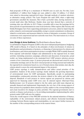 73
final proposals of PB up to a maximum of 300,000 euro in each city. For this, Lazio
established a 5 million Euro budget per year, added to other 10 million, 5 of which
were aimed at discussing regional-level issues (through methods of random selection),
as alternative energy policies. The Lazio Program last until 2009, when a right-wing
government cancelled the measures. But it had a powerful value, leaving memories in
several small cities (like Borbona). Studies done year later showed that a network of
resisting cities was still alive in 2013. Today, is possible still to trace the learnings left by
those periods of experimentation in some local territories. Other regions (likeTuscany and
Emilia Romagna) have been supporting participatory processes, aimed at improving the
policy related to environmental sustainability, trying to extend commitment on dimension
related to social justice and measures linked to visions of alternative economies. Group of
commoners were empowered and new networks were born.The intervention try to focus
on some of these experiences.
Ivan Shulga  Anna Sukhova TheWorld Bank in Russia/ Russia
Local Initiatives Support Program (LISP) is the most widespread participatory budgeting
(PB) model in Russia. It is based on the principles of direct involvement of citizens in
identification and prioritization of projects, co-financing of microprojects by citizens and
local business, and citizen participation in project oversight.While LISP is mainly financed
from regional (sub-national) budgets and administered at the regional level, its main
activities (including awareness campaign, collection and discussion of proposals, actual
works) are being  implemented at the municipal level. LISP projects selection process
consists of two consecutive steps: (i) project proposals are discussed and voted for at the
community meetings; and (ii) the most voted proposals are being assessed and ranked by
the regional level commission based on a set of formal criteria (that include, inter alia, the
criteria aimed to assess the environmental impact of the projects). 
LISP project typology is really demand-driven and reflect actual priorities of the
population. Analysis of the project typology clearly indicates the growing importance
of environmental issues for LISP participants. Specifically, people in participating
municipalities continuously prioritize the projects related to fire safety and solid waste
disposal. Hundreds of such projects in various regions are proposed by citizens and
approved for financing under LISP every year. In selected regions (Stavropol Krai,
Bashkortostan) over 30 projects related to the fire safety and solid waste disposal are
annually financed and implemented. Importantly, the very fact of the strong support of
these projects by population draws attention of policy makers to the corresponding issues
and create incentives for changes in policy priorities. The regional governments start to
actively co-finance such projects, i.e. by providing municipalities implementing fire safety
projects under LISP with new fire engines.    
Given the overall support of the PB/LISP activities by the national ministries of finance,
replicability of the environment related projects, and effective horizontal knowledge
exchange between Russia regions and municipalities, we can expect further increase in
the number of the corresponding projects in the nearest future.
 