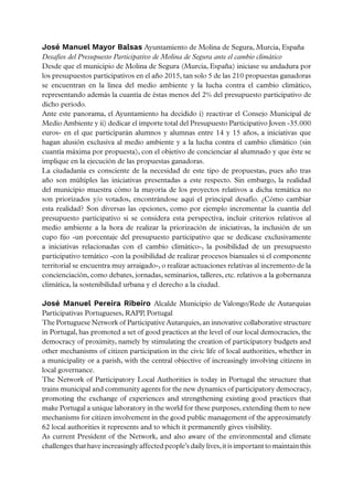 José Manuel Mayor Balsas Ayuntamiento de Molina de Segura, Murcia, España
Desafíos del Presupuesto Participativo de Molina de Segura ante el cambio climático
Desde que el municipio de Molina de Segura (Murcia, España) iniciase su andadura por
los presupuestos participativos en el año 2015, tan solo 5 de las 210 propuestas ganadoras
se encuentran en la línea del medio ambiente y la lucha contra el cambio climático,
representando además la cuantía de éstas menos del 2% del presupuesto participativo de
dicho periodo.
Ante este panorama, el Ayuntamiento ha decidido i) reactivar el Consejo Municipal de
Medio Ambiente y ii) dedicar el importe total del Presupuesto Participativo Joven -35.000
euros- en el que participarán alumnos y alumnas entre 14 y 15 años, a iniciativas que
hagan alusión exclusiva al medio ambiente y a la lucha contra el cambio climático (sin
cuantía máxima por propuesta), con el objetivo de concienciar al alumnado y que éste se
implique en la ejecución de las propuestas ganadoras.
La ciudadanía es consciente de la necesidad de este tipo de propuestas, pues año tras
año son múltiples las iniciativas presentadas a este respecto. Sin embargo, la realidad
del municipio muestra cómo la mayoría de los proyectos relativos a dicha temática no
son priorizados y/o votados, encontrándose aquí el principal desafío. ¿Cómo cambiar
esta realidad? Son diversas las opciones, como por ejemplo incrementar la cuantía del
presupuesto participativo si se considera esta perspectiva, incluir criterios relativos al
medio ambiente a la hora de realizar la priorización de iniciativas, la inclusión de un
cupo fijo -un porcentaje del presupuesto participativo que se dedicase exclusivamente
a iniciativas relacionadas con el cambio climático-, la posibilidad de un presupuesto
participativo temático -con la posibilidad de realizar procesos bianuales si el componente
territorial se encuentra muy arraigado-, o realizar actuaciones relativas al incremento de la
concienciación, como debates, jornadas, seminarios, talleres, etc. relativos a la gobernanza
climática, la sostenibilidad urbana y el derecho a la ciudad.
José Manuel Pereira Ribeiro Alcalde Municipio de Valongo/Rede de Autarquias
Participativas Portugueses, RAPP, Portugal 
The Portuguese Network of Participative Autarquies, an innovative collaborative structure
in Portugal, has promoted a set of good practices at the level of our local democracies, the
democracy of proximity, namely by stimulating the creation of participatory budgets and
other mechanisms of citizen participation in the civic life of local authorities, whether in
a municipality or a parish, with the central objective of increasingly involving citizens in
local governance.
The Network of Participatory Local Authorities is today in Portugal the structure that
trains municipal and community agents for the new dynamics of participatory democracy,
promoting the exchange of experiences and strengthening existing good practices that
make Portugal a unique laboratory in the world for these purposes, extending them to new
mechanisms for citizen involvement in the good public management of the approximately
62 local authorities it represents and to which it permanently gives visibility.
As current President of the Network, and also aware of the environmental and climate
challenges that have increasingly affected people’s daily lives,it is important to maintain this
 