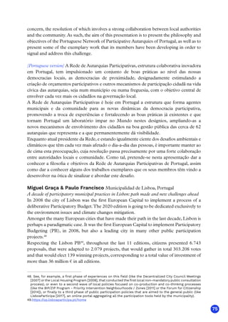75
concern, the resolution of which involves a strong collaboration between local authorities
and the community. As such, the aim of this presentation is to present the philosophy and
objectives of the Portuguese Network of Participative Autarquies of Portugal, as well as to
present some of the exemplary work that its members have been developing in order to
signal and address this challenge.
[Portuguese version] A Rede de Autarquias Participativas, estrutura colaborativa inovadora
em Portugal, tem impulsionado um conjunto de boas práticas ao nível das nossas
democracias locais, as democracias de proximidade, designadamente estimulando a
criação de orçamentos participativos e outros mecanismos de participação cidadã na vida
cívica das autarquias, seja num município ou numa freguesia, com o objetivo central de
envolver cada vez mais os cidadãos na governação local.
A Rede de Autarquias Participativas é hoje em Portugal a estrutura que forma agentes
municipais e da comunidade para as novas dinâmicas da democracia participativa,
promovendo a troca de experiências e fortalecendo as boas práticas já existentes e que
tornam Portugal um laboratório ímpar no Mundo nestes desígnios, ampliando-as a
novos mecanismos de envolvimento dos cidadãos na boa gestão pública das cerca de 62
autarquias que representa e a que permanentemente dá visibilidade.
Enquanto atual presidente da Rede, e estando igualmente ciente dos desafios ambientais e
climáticos que têm cada vez mais afetado o dia-a-dia das pessoas, é importante manter ao
de cima esta preocupação, cuja resolução passa precisamente por uma forte colaboração
entre autoridades locais e comunidade. Como tal, pretende-se nesta apresentação dar a
conhecer a filosofia e objetivos da Rede de Autarquias Participativas de Portugal, assim
como dar a conhecer alguns dos trabalhos exemplares que os seus membros têm vindo a
desenvolver na ótica de sinalizar e abordar este desafio.
Miguel Graça  Paulo Francisco Municipalidad de Lisboa, Portugal
A decade of participatory municipal practices in Lisbon: path made and new challenges ahead
In 2008 the city of Lisbon was the first European Capital to implement a process of a
deliberative Participatory Budget.The 2020 edition is going to be dedicated exclusively to
the environment issues and climate changes mitigation.
Amongst the many European cities that have made their path in the last decade, Lisbon is
perhaps a paradigmatic case. It was the first European Capital to implement Participatory
Budgeting (PB), in 2008, but also a leading city in many other public participation
projects.48
Respecting the Lisbon PB49
, throughout the last 11 editions, citizens presented 6.743
proposals, that were adapted to 2.079 projects, that would gather in total 303.208 votes
and that would elect 139 winning projects, corresponding to a total value of investment of
more than 36 million € in all editions.
48. See, for example, a first phase of experiences on this field (like the Decentralized City Council Meetings
[2007] or the Local Housing Program [2008], that conducted the first local non-mandatory public consultation
process), or even to a second wave of local policies focused on co-production and co-thinking processes
(like the BIP/ZIP Program - Priority Intervention Neighbourhoods / Zones [2011] or the Forum for Citizenship
[2014]), or finally to a third phase of public participation policies that are aimed to the general public (like
LisboaParticipa [2017], an online portal aggregating all the participation tools held by the municipality).
49.https://op.lisboaparticipa.pt/home
 
