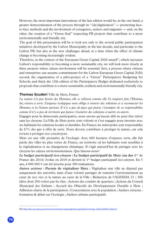 76
However, the most important innovations of the last edition would be, in the one hand, a
greater democratization of the process through its “(de)digitization” — promoting face-
to-face methods and the involvement of youngsters, seniors and migrants — and, on the
other, the creation of a “Green Seal” respecting PB projects that contribute to a more
environmentally and friendly city.
The goal of this presentation will be to look not only to the several public participation
initiatives developed by the Lisbon Municipality in the last decade, and particular to the
Lisbon PB, but also at the new challenges ahead, at a time when the effect of climate
change is becoming increasingly evident.
Therefore, in the context of the European Green Capital 2020 award50
, which increases
Lisbon’s responsibility to becoming a more sustainable city, we will look more closely at
three projects where citizen involvement will be essential: first, a process where citizens
and enterprises can assume commitments for the Lisbon European Green Capital 2020;
second, the organization of a pilot-project of a “Green” Participatory Budgeting for
Schools; and third, the 12th edition of the Participatory Budget dedicated exclusively to
proposals that contribute to a more sustainable, resilient and environmentally friendly city.
Thomas Scuderi Ville de Metz, France
La nature n’a pas besoin des Hommes, elle se relèvera comme elle l’a toujours fait, l’Homme,
lui, restera à terre. L’urgence écologique nous oblige à trouver des solutions et à reconnecter les
Hommes et la Nature partout. Il n’y a pas de pays qui puisse s’exempter de sa responsabilité,
comme il n’y a pas de territoire qui puisse s’exonérer des solutions à mettre en œuvre.
Engagés pour la démocratie participative, nous savons qu’aucun défi ne peut être relevé
sans les citoyens. La Ville de Metz porte cette volonté et s’est engagée pour inventer avec
ses habitants les solutions locales et durables. En France, les métropoles sont responsables
de 67% des gaz à effet de serre. Nous devons contribuer à protéger la nature, car cela
revient à protéger nos concitoyens.
Metz est une ville pionnière de l’écologie. Avec 600 hectares d’espaces verts, elle fait
partie des villes les plus vertes de France, un territoire où les habitants sont sensibles à
la végétalisation et au changement climatique. Il s’agit aujourd’hui de partager avec les
citoyens les enjeux environnementaux. Que faisons-nous?
Le budget participatif éco-citoyen : Le budget participatif de Metz (un des 1ers
de
France dès 2014) évolue en 2019 et devient le 1er
budget participatif éco-citoyen. En 5
ans, 4 000 000 € ont été investis pour 300 réalisations.
Autres actions  : Permis de végétaliser Metz  : Végétaliser une ville ne dépend pas
uniquement des autorités, mais d’une volonté partagée de remettre l’environnement au
cœur de nos vies et la nature au cœur de la Ville ; Rédaction de l’AGENDA 21 : 300
idées dont 200 votées par les élus ; Actions des comités de quartiers ; Actions du Conseil
Municipal des Enfants  ; Accueil des Objectifs du Développement Durable à Metz  ;
Adhésion charte de la participation ; Concertations avec la population ; Ateliers citoyens :
formation  débat sur l’écologie ; Ateliers urbains participatifs.
50.http://ec.europa.eu/environment/europeangreencapital/winning-cities/2020-lisbon/
 