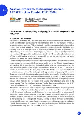 77
Session program. Networking session,
10th
WUF Abu Dhabi [12/02/2020]
Contribution of Participatory Budgeting to Climate Adaptation and
Mitigation
1. Summary of the event
Participatory budgeting (PB) processes were introduced in municipalities in Brazil in the
1980s and it has been expanding over the last 30 years, from one experience to over 5000
in municipalities worldwide. PB is an innovative and democratic exercise in where it gives
people power over the allocation of public financial resources designated to their living area,
enabling them to be actively involved in the making and shaping of their neighbourhoods,
while allowing them to examine the most pressing needs and have financial resources to
support them. The principles and ideas associated with PB appeal to a broad spectrum
of citizens, civil society activists, government officials and international agencies, which
helps explain why it has expanded so quickly.
Ultimately,PBpracticesshouldaddressthemosturgentproblemsinthecommunities,while
constructing a new social, political, and spatial justice and order. Climate change impacts
are massively felt all around the world, mostly in urban areas and impacting especially the
most vulnerable groups, worsening their vulnerability. However, in the PB practices in
around 45 countries across the globe, very few that has developed an approach dedicated
to climate change action. The challenges and opportunities of ‘greening’ PB is worth
discussing over, while its sustainable future and scaling-up should be formulated together
among experts, civil society, international organisations, private sectors.The Networking
Session will feature and reflect upon some of the leading practices of integrating climate
change action plan into the PB process from around different regions and cities in the
world [Africa; Asia; Europe; Latin America; Russia] drawing primarily from the IODP
[International Observatory of Participatory Budgeting] network.
The session aims to discuss some of the challenges and opportunities in integrating climate
mitigation and adaptation into local projects that answer the immediate needs of citizens.
It will also discuss and share knowledge, know-how, and methodology to introduce and
formulate climate change approach in the PB process- so that it’d effectively allocate
financial resources for action but also act as a space for articulation of citizen participation
in the planning and development process, helping to unite disparate communities,
overcome differences and create shared ownership of the resilience program in the future.
Finally, through sharing of experiences, the session aims to discuss the high potential for
replication and scaling up of the green PB practices globally.
4.
 