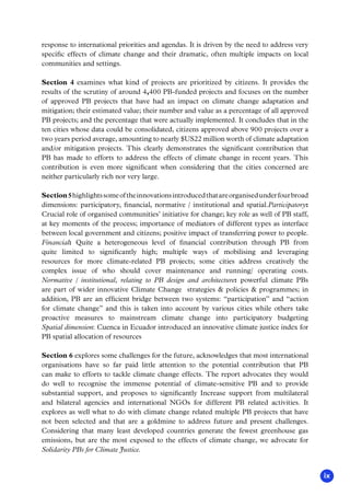 ix
response to international priorities and agendas. It is driven by the need to address very
specific effects of climate change and their dramatic, often multiple impacts on local
communities and settings.
Section 4 examines what kind of projects are prioritized by citizens. It provides the
results of the scrutiny of around 4,400 PB-funded projects and focuses on the number
of approved PB projects that have had an impact on climate change adaptation and
mitigation; their estimated value; their number and value as a percentage of all approved
PB projects; and the percentage that were actually implemented. It concludes that in the
ten cities whose data could be consolidated, citizens approved above 900 projects over a
two years period average, amounting to nearly $US22 million worth of climate adaptation
and/or mitigation projects. This clearly demonstrates the significant contribution that
PB has made to efforts to address the effects of climate change in recent years. This
contribution is even more significant when considering that the cities concerned are
neither particularly rich nor very large.
Section5highlightssomeoftheinnovationsintroducedthatareorganisedunderfourbroad
dimensions: participatory, financial, normative / institutional and spatial.Participatory:
Crucial role of organised communities’ initiative for change; key role as well of PB staff,
at key moments of the process; importance of mediators of different types as interface
between local government and citizens; positive impact of transferring power to people.
Financial: Quite a heterogeneous level of financial contribution through PB from
quite limited to significantly high; multiple ways of mobilising and leveraging
resources for more climate-related PB projects; some cities address creatively the
complex issue of who should cover maintenance and running/ operating costs.
Normative / institutional, relating to PB design and architecture: powerful climate PBs
are part of wider innovative Climate Change strategies  policies  programmes; in
addition, PB are an efficient bridge between two systems: “participation” and “action
for climate change” and this is taken into account by various cities while others take
proactive measures to mainstream climate change into participatory budgeting
Spatial dimension: Cuenca in Ecuador introduced an innovative climate justice index for
PB spatial allocation of resources
Section 6 explores some challenges for the future, acknowledges that most international
organisations have so far paid little attention to the potential contribution that PB
can make to efforts to tackle climate change effects. The report advocates they would
do well to recognise the immense potential of climate-sensitive PB and to provide
substantial support, and proposes to significantly Increase support from multilateral
and bilateral agencies and international NGOs for different PB related activities. It
explores as well what to do with climate change related multiple PB projects that have
not been selected and that are a goldmine to address future and present challenges.
Considering that many least developed countries generate the fewest greenhouse gas
emissions, but are the most exposed to the effects of climate change, we advocate for
Solidarity PBs for Climate Justice.
 