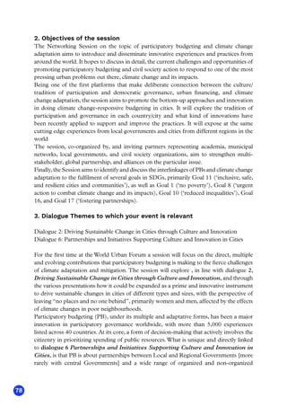78
2. Objectives of the session
The Networking Session on the topic of participatory budgeting and climate change
adaptation aims to introduce and disseminate innovative experiences and practices from
around the world. It hopes to discuss in detail, the current challenges and opportunities of
promoting participatory budgeting and civil society action to respond to one of the most
pressing urban problems out there, climate change and its impacts.
Being one of the first platforms that make deliberate connection between the culture/
tradition of participation and democratic governance, urban financing, and climate
change adaptation, the session aims to promote the bottom-up approaches and innovation
in doing climate change-responsive budgeting in cities. It will explore the tradition of
participation and governance in each country/city and what kind of innovations have
been recently applied to support and improve the practices. It will expose at the same
cutting edge experiences from local governments and cities from different regions in the
world
The session, co-organized by, and inviting partners representing academia, municipal
networks, local governments, and civil society organizations, aim to strengthen multi-
stakeholder, global partnership, and alliances on the particular issue.
Finally,the Session aims to identify and discuss the interlinkages of PBs and climate change
adaptation to the fulfilment of several goals in SDGs, primarily Goal 11 (‘inclusive, safe,
and resilient cities and communities’), as well as Goal 1 (‘no poverty’), Goal 8 (‘urgent
action to combat climate change and its impacts), Goal 10 (‘reduced inequalities’), Goal
16, and Goal 17 (‘fostering partnerships).
3. Dialogue Themes to which your event is relevant
Dialogue 2: Driving Sustainable Change in Cities through Culture and Innovation
Dialogue 6: Partnerships and Initiatives Supporting Culture and Innovation in Cities
For the first time at the World Urban Forum a session will focus on the direct, multiple
and evolving contributions that participatory budgeting is making to the fierce challenges
of climate adaptation and mitigation. The session will explore , in line with dialogue 2,
Driving Sustainable Change in Cities through Culture and Innovation, and through
the various presentations how it could be expanded as a prime and innovative instrument
to drive sustainable changes in cities of different types and sizes, with the perspective of
leaving “no places and no one behind”, primarily women and men, affected by the effects
of climate changes in poor neighbourhoods.
Participatory budgeting (PB), under its multiple and adaptative forms, has been a major
innovation in participatory governance worldwide, with more than 5,000 experiences
listed across 40 countries. At its core, a form of decision-making that actively involves the
citizenry in prioritizing spending of public resources.What is unique and directly linked
to dialogue 6 Partnerships and Initiatives Supporting Culture and Innovation in
Cities, is that PB is about partnerships between Local and Regional Governments [more
rarely with central Governments] and a wide range of organized and non-organized
 