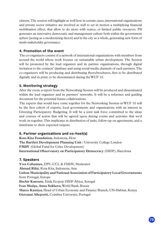 79
citizens.The session will highlight as well how in certain cases, international organizations
and private sector initiative are involved as well to set in motion a multiplying financial
mobilisation effect, that allow to do more with scarce, or limited public resources. PB
generates an innovative democratic and management culture both within the government
sphere [acting as a modernizing factor] and in the city as a whole, generating new form of
multi-stakeholder governance.
4. Promotion of the event
The co-organizers consist of a network of international organizations with members from
around the world whose work focuses on sustainable urban development. The Session
will be promoted by the lead organizer and its partner organizations, through digital
invitation to the contacts’ database and using social media channels of each partners.The
co-organizers will be producing and distributing flyers/brochures, first to be distributed
digitally and in print, to be disseminated during theWUF 10.
5. Monitoring strategy
After the event, a report from the Networking Session will be produced and disseminated
within the lead organizer and its partners’ networks. It will be a reference and guiding
document for the potential future collaborations.
The experts that would have come together for the Networking Session in WUF 10 will
be the first cohort of experts, local governments and organizations with an interest in
Greening Participatory Budgeting. It will be a joint task force committed to the ideas
and courses of action that will be agreed upon during events and activities that we’d
work on together.This implicates in distribution of tasks, follow-up on agreements, and a
timeframe to show expected outputs.
6. Partner organizations and co-host(s)
Kota Kita Foundation, Indonesia, Host
The Bartlett Development Planning Unit / University College London
FMDV (Global Fund for Cities Development)
International Observatory on Participatory Democracy (OIDP), Barcelona
7. Speakers
Yves Cabannes, DPU-UCL  FMDV, Moderator
Ahmad Rifai, Kota Kita, Indonesia, Asia
Lisbon Municipality and NationalAssociation of Participatory Local Governments
from Portugal, Europe
Bachir Kanoute, Enda Ecopop OIDP África, Senegal
Ivan Shulga, Anna Sukhova,World Bank, Russia
Marco Kamiya, Head of Urban Economy and Finance Branch, UN-Habitat, Kenya
Giovanni Allegretti, Coimbra University, Portugal
 