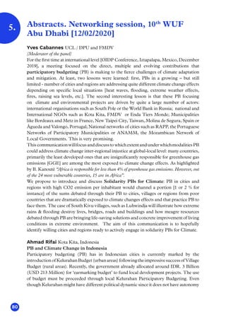 80
5. Abstracts. Networking session, 10th
WUF
Abu Dhabi [12/02/2020]
Yves Cabannes UCL / DPU and FMDV
[Moderator of the panel]
For the first time at international level [OIDP Conference, Iztapalapa, Mexico, December
2019], a meeting focused on the direct, multiple and evolving contributions that
participatory budgeting (PB) is making to the fierce challenges of climate adaptation
and mitigation. At least, two lessons were learned: first, PBs in a growing – but still
limited - number of cities and regions are addressing quite different climate change effects
depending on specific local situations [heat waves, flooding, extreme weather effects,
fires, raising sea levels, etc.]. The second interesting lesson is that these PB focusing
on climate and environmental projects are driven by quite a large number of actors:
international organisations such as South Pole or the World Bank in Russia; national and
International NGOs such as Kota Kita, FMDV or Enda Tiers Monde; Municipalities
like Bordeaux and Metz in France, New Taipei City, Taiwan, Molina de Segura, Spain or
Águeda and Valongo, Portugal; National networks of cities such as RAPP, the Portuguese
Networks of Participatory Municipalities or ANAMM, the Mozambican Network of
Local Governments. This is very promising.
This communication will focus and discuss to which extent and under which modalities PB
could address climate change inter-regional injustice at global-local level: many countries,
primarily the least developed ones that are insignificantly responsible for greenhouse gas
emissions [GGE] are among the most exposed to climate change effects. As highlighted
by B. Kanouté “Africa is responsible for less than 4% of greenhouse gas emissions. However, out
of the 24 most vulnerable countries, 15 are in Africa”.
We propose to introduce and discuss Solidarity PBs for Climate: PB in cities and
regions with high CO2 emission per inhabitant would channel a portion [1 or 2 % for
instance] of the sums debated through their PB to cities, villages or regions from poor
countries that are dramatically exposed to climate changes effects and that practice PB to
face them. The case of South Kivu villages, such as Luhwindja will illustrate how extreme
rains  flooding destroy lives, bridges, roads and buildings and how meagre resources
debated through PB are bringing life-saving solutions and concrete improvement of living
conditions in extreme environment. The aim of this communication is to hopefully
identify willing cities and regions ready to actively engage in solidarity PBs for Climate.
Ahmad Rifai Kota Kita, Indonesia
PB and Climate Change in Indonesia
Participatory budgeting (PB) has in Indonesian cities is currently marked by the
introduction of Kelurahan Budget (urban areas) following the impressive success of Village
Budget (rural areas). Recently, the government already allocated around IDR. 3 Billion
(USD 213 Million) for ‘earmarking budget’ to fund local development projects. The use
of budget must be proceeded through local Kelurahan Participatory Budgeting. Even
though Kelurahan might have different political dynamic since it does not have autonomy
 