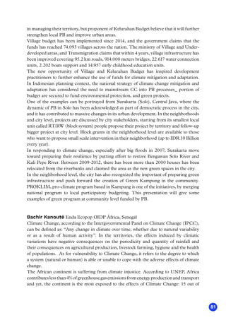 81
in managing their territory, but proponent of Kelurahan Budget believe that it will further
strengthen local PB and improve urban areas.
Village budget has been implemented since 2014, and the government claims that the
funds has reached 74.093 villages across the nation. The ministry of Village and Under-
developed areas, and Transmigration claims that within 4 years, village infrastructure has
been improved covering 95.2 km roads, 914.000 meters bridges, 22.617 water connection
units, 2.202 boats support and 14.957 early childhood education units.
The new opportunity of Village and Kelurahan Budget has inspired development
practitioners to further enhance the use of funds for climate mitigation and adaptation.
In Indonesian planning context, the national strategy of climate change mitigation and
adaptation has considered the need to mainstream CC into PB processes_ portion of
budget are secured to fund environmental protection, and green projects.
One of the examples can be portrayed from Surakarta (Solo), Central Java, where the
dynamic of PB in Solo has been acknowledged as part of democratic process in the city,
and it has contributed to massive changes in its urban development. In the neighborhoods
and city level, projects are discussed by city stakeholders, starting from its smallest local
unit called RT/RW (block system) people propose their project by territory and follow-up
bigger project at city level. Block grants in the neighborhood level are available to those
who want to propose small scale intervention in their neighborhood (up to IDR.10 Billion
every year).
In responding to climate change, especially after big floods in 2007, Surakarta move
toward preparing their resilience by putting effort to restore Bengawan Solo River and
Kali Pepe River. Between 2009-2012, there has been more than 2000 houses has been
relocated from the riverbanks and claimed the area as the new green spaces in the city.
In the neighborhood level, the city has also recognized the important of preparing green
infrastructure and push forward the creation of Green Kampung in the community.
PROKLIM, pro-climate program based in Kampung is one of the initiatives, by merging
national program to local participatory budgeting. This presentation will give some
examples of green program at community level funded by PB.
Bachir Kanouté Enda Ecopop OIDP África, Senegal
Climate Change, according to the Intergovernmental Panel on Climate Change (IPCC),
can be defined as: “Any change in climate over time, whether due to natural variability
or as a result of human activity”. In the territories, the effects induced by climatic
variations have negative consequences on the periodicity and quantity of rainfall and
their consequences on agricultural production, livestock farming, hygiene and the health
of populations. As for vulnerability to Climate Change, it refers to the degree to which
a system (natural or human) is able or unable to cope with the adverse effects of climate
change.
The African continent is suffering from climate injustice. According to UNEP, Africa
contributeslessthan4%ofgreenhousegasemissionsfromenergyproductionandtransport
and yet, the continent is the most exposed to the effects of Climate Change: 15 out of
 