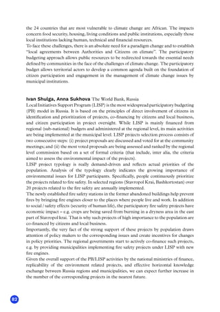 82
the 24 countries that are most vulnerable to climate change are African. The impacts
concern food security, housing, living conditions and public institutions, especially those
local institutions lacking human, technical and financial resources.
To face these challenges, there is an absolute need for a paradigm change and to establish
“local agreements between Authorities and Citizens on climate”. The participatory
budgeting approach allows public resources to be redirected towards the essential needs
defined by communities in the face of the challenges of climate change. The participatory
budget allows territorial actors to develop a common agenda built on the foundation of
citizen participation and engagement in the management of climate change issues by
municipal institutions.
Ivan Shulga, Anna Sukhova The World Bank, Russia
Local Initiatives Support Program (LISP) is the most widespread participatory budgeting
(PB) model in Russia. It is based on the principles of direct involvement of citizens in
identification and prioritization of projects, co-financing by citizens and local business,
and citizen participation in project oversight. While LISP is mainly financed from
regional (sub-national) budgets and administered at the regional level, its main activities
are being implemented at the municipal level. LISP projects selection process consists of
two consecutive steps: (i) project proposals are discussed and voted for at the community
meetings; and (ii) the most voted proposals are being assessed and ranked by the regional
level commission based on a set of formal criteria (that include, inter alia, the criteria
aimed to assess the environmental impact of the projects). 
LISP project typology is really demand-driven and reflects actual priorities of the
population. Analysis of the typology clearly indicates the growing importance of
environmental issues for LISP participants. Specifically, people continuously prioritize
the projects related to fire safety. In selected regions (Stavropol Krai, Bashkortostan) over
20 projects related to the fire safety are annually implemented.
The newly established fire safety stations in the former abandoned buildings help prevent
fires by bringing fire engines closer to the places where people live and work. In addition
to social / safety effects (security of human life), the participatory fire safety projects have
economic impact – e.g. crops are being saved from burning in a dryness area in the east
part of Stavropol krai. That is why such projects of high importance to the population are
co-financed by citizens and local business.
Importantly, the very fact of the strong support of these projects by population draws
attention of policy makers to the corresponding issues and create incentives for changes
in policy priorities. The regional governments start to actively co-finance such projects,
e.g. by providing municipalities implementing fire safety projects under LISP with new
fire engines.    
Given the overall support of the PB/LISP activities by the national ministries of finance,
replicability of the environment related projects, and effective horizontal knowledge
exchange between Russia regions and municipalities, we can expect further increase in
the number of the corresponding projects in the nearest future.
 