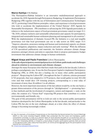 83
Marco Kamiya UN-Habitat
The Participatory-Habitat Initiative is an innovative multidimensional approach to
accelerate the 2030 Agenda through Participatory Budgeting. It implements Participatory
Budgeting (PB) together with the use of Information and Communication Technologies
(ICT), promoting United Nations principles, values, and experience to local governments
who wish to accelerate the implementation of the United Nations’ 2030 Agenda for
Sustainable Development.   PB contributes to advancing the 2030 Agenda particularly, in
relation to the inclusiveness aspect of local government governance stated on target 11.1:
“By 2030, enhance inclusive and sustainable urbanization and capacity for participatory,
integrated and sustainable human settlement planning and management in all countries”. 
With the implementation of thematic focused PB, the Initiative is a real and tangible
governance tool that local government can use to take action on SDG target 13.3:
“Improve education, awareness-raising and human and institutional capacity on climate
change mitigation, adaptation, impact reduction and early warning”. With the diffusion
of UN specialized publications and materials, the Initiative advances climate change
awareness amongst citizens and aims to capacitate them to propose participatory budget
investments that addresses climate change in human settlements.  
Miguel Graça and Paulo Francisco Lisbon Municipality
A decade of participatory municipal practices in Lisbon: path made and challenges
ahead in relation to environment and climate changes
Amongst the many European cities that have made their path in the last decade, Lisbon is
perhaps a paradigmatic case. It was the first European Capital to implement Participatory
Budgeting (PB), in 2008, but also a leading city in many other public participation
projects51
. Respecting the Lisbon PB52
, throughout the last 11 editions, citizens presented
6.743 proposals, that were adapted to 2.079 projects, that would gather in total 303.208
votes and that would elect 139 winning projects, corresponding to a total value of
investment of more than 36 million € in all editions.
However, the most important innovations of the last edition would be, in the one hand, a
greater democratization of the process through its “(de)digitization” — promoting face-
to-face methods and the involvement of youngsters, seniors and migrants — and, on the
other, the creation of a “Green Seal” respecting PB projects that contribute to a more
environmentally and friendly city.
The goal of this presentation will be to look not only to the several public participation
initiatives developed by the Lisbon Municipality in the last decade, and particular to the
Lisbon PB, but also at the new challenges ahead, at a time when the effect of climate
change is becoming increasingly evident.
51. See, for example, a first phase of experiences on this field (like the Decentralized City Council Meetings
[2007] or the Local Housing Program [2008], that conducted the first local non-mandatory public
consultation process), or even to a second wave of local policies focused on co-production and co-
thinking processes (like the BIP/ZIP Program - Priority Intervention Neighbourhoods / Zones [2011] or the
Forum for Citizenship [2014]), or finally to a third phase of public participation policies that are aimed
to the general public (like Lisboa Participa [2017], an online portal aggregating all the participation tools
held by the municipality).
52. https://op.lisboaparticipa.pt/home
 