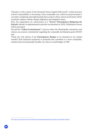 84
Therefore, in the context of the European Green Capital 2020 award53
, which increases
Lisbon’s responsibility to becoming a more sustainable city, Lisbon local government is
currently considering and implementing three projects where citizen involvement will be
essential to address climate change adaptation and mitigation issues:
First, the organization of a pilot-project of a “Green” Participatory Budgeting for
Schools (already in implementation and that was launched in 2019). Preliminary lessons
will be presented.
Second the “Lisbon Commitment” a process where the Municipality, enterprises and
citizens can assume commitments regarding the sustainable development goals 2030/50
and
Third, the 12th edition of the Participatory Budget to be launched in xxx [which
month?] 2020 dedicated exclusively to proposals that contribute to a more sustainable,
resilient and environmentally friendly city with an overall budget of 5M€.
53. http://ec.europa.eu/environment/europeangreencapital/winning-cities/2020-lisbon/
 