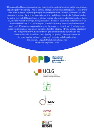 Supporting local authorities
to access funding
This report builds on the contributions from two international sessions on the contributions
of participatory budgeting (PB) to climate change adaptation and mitigation. It also draws
on PB initiatives in 15 participating cities and regions from different continents. Its first
objective is to describe and understand what is actually happening in the field and explore
the extent to which PB contributes to climate change adaptation and mitigation, how it does
so, and the current challenges facing PB actors. It assesses the nature and importance of
these contributions: Are they marginal or not? How many projects are implemented
each year? What do they cost and where do the resources come from? It highlights the
numerous innovations that actors have introduced to integrate PB into climate adaptation
and mitigation efforts. It finally raises questions for future explorations and
advocates for climate-related participatory budgeting, raising awareness on
its huge (and as yet largely untapped) potential to help addressing
the dramatic impacts that climate change has
on millions of people’s lives.
 