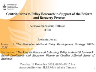 Contributions to Policy Research in Support of the Reform
and Recovery Process
1
Alemayehu Seyoum Taffesse
IFPRI
Presentation at:
Launch of “the Ethiopian National Dairy Development Strategy 2022–
2031”
Seminar on “Tracking Evidence and Informing Policy to Rebuild Livestock-
Based Livelihoods and Empower Women in Conflict Affected Areas of
Ethiopia”
Tuesday, 19 December 2023, 08:30–13:15 hrs
Azage Auditorium, ILRI Addis Ababa Campus
 