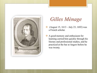 Gilles Ménage
 (August 15, 1613 – July 23, 1692) was
a French scholar.
 A good memory and enthusiasm for
learning carried him quickly through his
literary and professional studies, and he
practiced at the bar at Angers before he
was twenty.
 