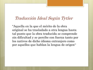 Traducción Ideal Según Tytler
‘‘Aquella en la que el mérito de la obra
original se ha trasladado a otra lengua hasta
tal punto que la obra traducida se comprende
sin dificultad y se percibe con fuerza tanto por
los nativos de dicho idioma extranjero como
por aquellos que hablan la lengua de origen’’
 