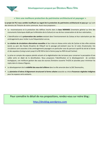 Développement proposé par Décidons Notre Ville



           « Vers une meilleure protection du patrimoine architectural et paysager »
Le projet de PLU nous semble insuffisant au regard de la protection du patrimoine architectural et paysager qui sont
des témoins de l’histoire de notre commune. Aussi nous proposons :

   La reconnaissance et la protection des édifices inscrits dans la base MERIMEE (inventaire général au titre des
   monuments historiques établi par le Ministère de la Culture) en vue de leur conservation et de leur valorisation,

   L’identification et la préservation des sentiers existant dans l’environnement du Coteau et leur valorisation par des
   aménagements pour inciter à une fréquentation accrue,

   La création de circulations alternatives nouvelles et leur mise en réseau entre celui de Cachan et des villes voisines
   (accès au parc des Hautes Bruyères de Villejuif via le passage pré-existant sous les 12 voies d’autoroute). Ces
   circulations sont associées à des aménagements paysagers en particulier ceux du parcours sportif du bd de la Vanne
   et des aqueducs (Loing-Lunain jusqu’à la RD 920 et de la Vanne jusqu’au RER Arcueil Cachan)

   La prise en compte des espaces plantés actuels et la végétalisation des terrasses pour conserver la perception d’une
   vallée verte en dépit de la densification. Nous proposons l’identification et le développement de corridors
   écologiques, une meilleure gestion des eaux de sources (Fontaine couverte 7m3/h) et pluviales pour minimiser les
   rejets dans le réseau d’égouts,

   Le développement de la visibilité des eaux de la Bièvre dans la ville amorcée dans la ZAC Desmoulins,

   La plantation d’arbres d’alignement structurant la forme urbaine associée au choix d’essences végétales indigènes
   pour les espaces verts existants.




      Pour connaître le détail de nos propositions, rendez-vous sur notre blog :

                                     http://dnvblog.wordpress.com
 