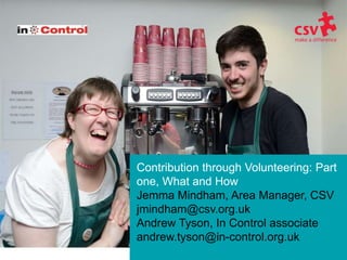 Contribution through Volunteering: Part
one, What and How
Jemma Mindham, Area Manager, CSV
jmindham@csv.org.uk
Andrew Tyson, In Control associate
andrew.tyson@in-control.org.uk
 