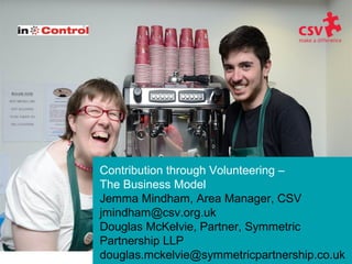 Contribution through Volunteering –
The Business Model
Jemma Mindham, Area Manager, CSV
jmindham@csv.org.uk
Douglas McKelvie, Partner, Symmetric
Partnership LLP
douglas.mckelvie@symmetricpartnership.co.uk
 