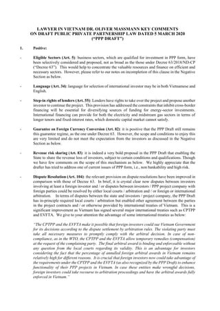 LAWYER IN VIETNAM DR. OLIVER MASSMANN KEY COMMENTS
ON DRAFT PUBLIC PRIVATE PARTNERSHIP LAW DATED 5 MARCH 2020
(“PPP DRAFT”)
1. Positive:
- Eligible Sectors (Art. 5): business sectors, which are qualified for investment in PPP form, have
been selectively considered and proposed, not as broad as the those under Decree 63/2018/ND-CP
(“Decree 63”). This would help to concentrate the valuable resources and finance on efficient and
necessary sectors. However, please refer to our notes on incompletion of this clause in the Negative
Section as below.
- Language (Art. 34): language for selection of international investor may be in both Vietnamese and
English.
- Step-in rights of lenders (Art. 55): Lenders have rights to take over the project and propose another
investor to continue the project. This provision has addressed the constraints that inhibit cross-border
financing will be essential for diversifying sources of funding for energy-sector investments.
International financing can provide for both the electricity and midstream gas sectors in terms of
longer tenors and fixed-interest rates, which domestic capital market cannot satisfy.
- Guarantee on Foreign Currency Conversion (Art. 82): it is positive that the PPP Draft still remains
this guarantee regime, as the one under Decree 63. However, the scope and conditions to enjoy this
are very limited and do not meet the expectation from the investors as discussed in the Negative
Section as below.
- Revenue risk sharing (Art. 83): it is indeed a very bold proposal in the PPP Draft that enabling the
State to share the revenue loss of investors, subject to certain conditions and qualifications. Though
we have few comments on the scope of this mechanism as below. We highly appreciate that the
drafter has tried to address one of current issues of PPP form, i.e., non bankability and high risk.
- Dispute Resolution (Art. 104): the relevant provision on dispute resolutions have been improved in
comparison with those of Decree 63. In brief, it is crystal clear now disputes between investors
involving at least a foreign investor and / or disputes between investors / PPP project company with
foreign parties could be resolved by either local courts / arbitration and / or foreign or international
arbitration. In terms of disputes between the state and investors / project company, the PPP Draft
has in-principle required local courts / arbitration but enabled other agreement between the parties
in the project contracts and / or otherwise provided by international treaties of Vietnam. This is a
significant improvement as Vietnam has signed several major international treaties such as CPTPP
and EVFTA. We give to your attention the advantage of some international treaties as below:
“The CPTPP and the EVFTA make it possible that foreign investors could sue Vietnam Government
for its decisions according to the dispute settlement by arbitration rules. The violating party must
take all necessary measures to promptly comply with the arbitral decision. In case of non-
compliance, as in the WTO, the CPTPP and the EVFTA allow temporary remedies (compensation)
at the request of the complaining party. The final arbitral award is binding and enforceable without
any question from the local courts regarding its validity. This is an advantage for investors
considering the fact that the percentage of annulled foreign arbitral awards in Vietnam remains
relatively high for different reasons. It is crucial that foreign investors now could take advantage of
the requirements under the CPTPP and the EVFTA (as also recognized by the PPP Draft) to enhance
functionality of their PPP projects in Vietnam. In case these entities make wrongful decisions,
foreign investors could take recourse to arbitration proceedings and have the arbitral awards fully
enforced in Vietnam.”
 