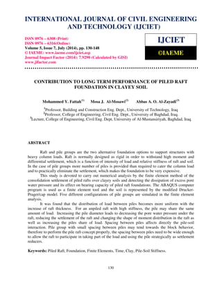 INTERNATIONAL JOURNAL OF CIVIL ENGINEERING 
International Journal of Civil Engineering and Technology (IJCIET), ISSN 0976 – 6308 
(Print), ISSN 0976 – 6316(Online), Volume 5, Issue 7, July (2014), pp. 130-148 © IAEME 
AND TECHNOLOGY (IJCIET) 
ISSN 0976 – 6308 (Print) 
ISSN 0976 – 6316(Online) 
Volume 5, Issue 7, July (2014), pp. 130-148 
© IAEME: www.iaeme.com/ijciet.asp 
Journal Impact Factor (2014): 7.9290 (Calculated by GISI) 
www.jifactor.com 
IJCIET 
©IAEME 
CONTRIBUTION TO LONG TERM PERFORMANCE OF PILED RAFT 
FOUNDATION IN CLAYEY SOIL 
Mohammed Y. Fattah(1) Mosa J. Al-Mosawi(2) Abbas A. O. Al-Zayadi(3) 
1Professor, Building and Construction Eng. Dept., University of Technology, Iraq 
2Professor, College of Engineering, Civil Eng. Dept., University of Baghdad, Iraq. 
3Lecture, College of Engineering, Civil Eng. Dept, University of Al-Mustansiriyah, Baghdad, Iraq. 
130 
ABSTRACT 
Raft and pile groups are the two alternative foundation options to support structures with 
heavy column loads. Raft is normally designed as rigid in order to withstand high moment and 
differential settlement, which is a function of intensity of load and relative stiffness of raft and soil. 
In the case of pile groups more number of piles is provided than required to cater the column load 
and to practically eliminate the settlement, which makes the foundation to be very expensive. 
This study is devoted to carry out numerical analysis by the finite element method of the 
consolidation settlement of piled rafts over clayey soils and detecting the dissipation of excess pore 
water pressure and its effect on bearing capacity of piled raft foundations. The ABAQUS computer 
program is used as a finite element tool and the soil is represented by the modified Drucker- 
Prager/cap model. Five different configurations of pile groups are simulated in the finite element 
analysis. 
It was found that the distribution of load between piles becomes more uniform with the 
increase of raft thickness. For an unpiled raft with high stiffness, the pile may share the same 
amount of load. Increasing the pile diameter leads to decreasing the pore water pressure under the 
raft, reducing the settlement of the raft and changing the shape of moment distribution in the raft as 
well as increasing the piles share of load. Spacing between piles affects directly the pile-soil 
interaction. Pile group with small spacing between piles may tend towards the block behavior, 
therefore to perform the pile raft concept properly, the spacing between piles need to be wide enough 
to allow the raft to participate in taking part of the load and using the pile strategically as settlement 
reducers. 
Keywords: Piled Raft, Foundation, Finite Elements, Time, Clay, Pile-Soil Stiffness. 
 
