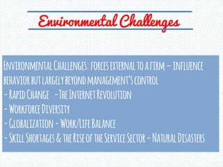 Environmental Challenges
EnvironmentalChallenges:forcesexternaltoafirm–influence
behaviorbutlargelybeyondmanagement’scontrol
-RapidChange -TheInternetRevolution
-WorkforceDiversity
-Globalization-Work/LifeBalance
-SkillShortages&theRiseoftheServiceSector-NaturalDisasters
 