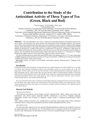 Jour of Adv Research in Dynamical & Control Systems, Vol. 10, 04-Special Issue, 2018
ISSN 1943-023X
Received: 5 Mar 2018/Accepted: 10 Apr 2018
218
Contribution to the Study of the
Antioxidant Activity of Three Types of Tea
(Green, Black and Red)
1, 2*
BAALI Souad, 3
AYAD Radhia, 3
Ziane Aissa
*Corresponding Author
1
Institute of Nutrition, Food and Agro-Food Technology, University of the brothers Mentouri,
Constantine 1, BP, 325 Ain El Bey Road, Constantine, 25017, Algeria
2
Laboratory of Environmental Engineering, Departement of Process Engineering, Faculty of Engineering
Sciences, Badji Mokhtar University -Annaba, B.P.12, Annaba, 23000, Algeria.
3
Laboratory of Organic Chemistry; Department of Chemistry, University of the brothers Mentouri,
Constantine 1, BP, 325 Ain El Bey Road, Constantine, 25017, Algeria
Abstract— We were interested in this work to evaluate the antioxidant properties of prepared extracts of tea
leaves (green, red and black). Our study concerns the measurement of the antioxidant capacity, the reducing
power of the extracts prepared from these three types of tea marketed in Algeria, and the evaluation of the trapping
capacity of the radical species. The results obtained show that the studied tea extracts have a fairly high antioxidant
capacity (0.300 mg EAA / g EMS, 0.204 mg EAA / g EMS and 0.170 mg EAA / g EMS per 0.5 ppm green tea
extract, black and respectively, but the capacity of the three teas is lower than that of ascorbic acid. The reductive
potency test of potassium ferrocyanide extracts shows that green tea extract at a concentration of 0.5ppm
represents the highest reductive activity followed by black tea extract and then red tea.
We also found that green tea extract had a good DPPH radical scavenging activity of 177.91 μg of antioxidant
/ g DPPH compared to that of black tea extract 235.29 μg of antioxidant / g DPPH and 312.64 μg of antioxidant
/ g DPPH of the fraction of the red tea extract.
Keywords—Extract, Tea (green, red and black), Antioxidant capacity, Reducing power, Trapping of the
radical DPPH.
Introduction
Vegetables and their derived products, among which are tea or herbal infusions, have been studied invitro in order
to evaluate their phenolic compounds contents and antioxidant activity by several authors [1, 2, 3]. The
importance of these studies lies on the fact that all kinds of food containing phenolic compounds usually have
high antioxidant activity, which means they may have positive effects on preserving the quality of food and
human health when frequently present in the diet [4]. Some studies have demonstrated that phenolic compounds
presenting antioxidant activity may retard aging, as well as prevent degenerative diseases, such as cancer,
cardiovascular diseases, and cerebral dysfunctions [5].
We were interested in this work to evaluate the antioxidant properties of prepared extracts of tea leaves (green,
red and black). Our study concerns the measurement of the antioxidant capacity, the reducing power of the
extracts prepared from these three types of tea marketed in Algeria, and the evaluation of the trapping capacity
of the radical species.
Material And Methods
Reagents and standards
The chemicals and reagents used are:Organic solvents: methanol;Acids / Bases: sulfuric acid, acetic acid,
hydrochloric acid, (HCl), sodium hydroxide (NaOH), trichloroacetic acid (TCA); Standards (phenolic
compounds): ascorbic acid (Vitamin C); Reagents: sodium acetate, 1,1-diphenyl-2-picrylhydrazyl radical
(DPPH).
Salts: sodium carbonate (Na2CO3), iron chloride (FeCl3), potassium ferrocyanide (K3Fe (CN)6), aluminum
trichloride (AlCl3), monopotassium phosphate (KH2PO4), disodium phosphate (Na2PO4, 2H2O).
Antioxidant activity
The total antioxidant capacity (CAT) was tested by Phosphomolybdenum method on the methanolic extract of
the studied plant (green, red and black tea). The antioxidant activity is compared with that of the standard used
(ascorbic acid). Subsequently, the antioxidant activity in vitro was evaluated through two other methods:
 