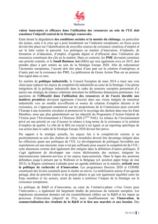 valeur innovantes et efficaces dans l’utilisation des ressources 
au sein de l’UE 
doit 
constituer l’objectif central de la Stratégie 
renouvelée. 
Etant donné la dégradation des conditions sociales et la montée du chômage 
chômage, en particulier 
des jeunes, suite à la crise qui a pesé lourdement sur l’industrie européenne, un focus accru 
devrait t être placé sur l’identification de nouvelles sources de croissance créatrices d’emploi et 
sur la lutte contre la pauvreté. 
formation et d’éducation, d’emploi, 
ressources constituent des clés en la matière. Dans ce contexte, les 
une priorité centrale, et le Small Business Act 
prendre place à part entière au sein de la Stratégie 
l’économie européenne, l’accent doit être placé d’une part sur la création d’entreprises et 
d’autre part sur la croissance des PME. 
bon signal dans ce sens. 
En matière de politique industrielle 
claire pour replacer les enjeux de compétitivité industrielle au coeur de la Stratégie. 
intégration de la politique industrielle dans le cadre du semestre européen permettra 
ancrer une stratégie de relance cohérente articulant les différentes dimensions pertinentes. 
questions de l’efficacité dans l’utilisation des ressources et de l’accès durable aux 
matières premières devraien 
industrielle vers un modèle éco 
croissance, en s’appuyant notamment sur les propositions de la Commission pour convertir 
l’Europe à une économie circulaire et promouvoir le recy 
Membres, ainsi que plus généralement sur les objectifs du Programme d’Action Général de 
l’Union pour l’Environnement à l’Horizon 2020 (7 
privé est une priorité en vue d’assurer l 
d’emplois de qualité. Le rôle de la BEI est crucial à cet égard, et un reporting spécifique de 
son action dans le cadre de la Stratégie Europe 2020 devrait être prévu. 
Par rapport à la stratégie actuel 
positionnement au sein des chaînes de valeur mondiale 
les réflexions quant aux politiques de l’UE. 
exportations est une nécessité, mais n’est pas suffisante pour assurer la compétitivité de l’UE 
cette dimension externe doit également être intégrée dans la définition d’autres politiques. 
s’agit également de développer une vision décloisonnée des secteurs, intégrant les 
interconnexions industrie-services et les enjeux 
défendues jusqu’à présent par la Wallonie et la Belgique (cf. position paper belge de mai 
2013), la Région continuera à plaider pour un agenda ambitieux en la m 
la politique de recherche et d’innovation 
constituent des leviers essentiels pour le mettre en oeuvre. 
partagé, doté de priorités claires et de projets phares 
Etats membres er les acteurs, 
croissance européenne. 
La politique de R&D et d’innovation, au coeur de l’initiative 
l’innovation », a également été largement éludée du processus du semestre européen. Les 
impulsions récemment données ont été essentiellement ciblées sur la R&D et les inputs au 
processus d’innovation (objectif de 3%), mais insuffisamment sur 
commercialisation des résultats de la R&D et le lien aux marchés et aux besoins 
Les politiques en matière d’innovation, d’industrie, de 
d’agenda digital et d’efficacité dans l 
acité l’utilisation des 
PME devraient constituer 
(SBA) qui sera également revu en 2015, doit 
Europe 2020. Afin de redynamiser 
La publication du Green Action Plan est un premier 
olitique industrielle, le Conseil Européen de mars 2014 a tracé une voie 
ent également s’inscrire dans une vision intégrée de transition 
éco-efficient et source de création d’emplois 
, recyclage des déchets dans tous les Etats 
7ème PAE). La relance de l’investissement 
la relance à long terme de la croissance et la création 
actuelle, les enjeux liés à la compétitivité externe et au 
mondiales devrait être davantage intégrés dans 
Le développement de politiques favorables aux 
trans-sectoriels. Dans la ligne des positions 
matière 
d’innovation. Les programmes Horizon 2020 et COSME 
La mobilisation autour d’un agenda 
et qui soit également équilibré entre les 
serait de nature à renforcer l’impact de la Stratégie sur la 
l’initiative-phare « 
nnovation 20/10/14 2 
, Une pleine 
permettrait d’y 
Les 
décents et de 
clage a le, ; 
Il 
atière, articulé avec 
Une Union pour 
l’innovation, la 
besoins. Des 
 