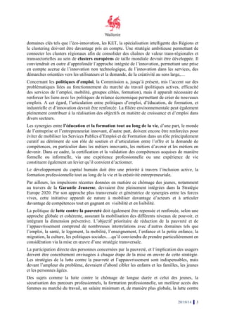 domaines clés tels que l’éco-innovation, les KET, la sp 
spécialisation intelligente des Régions 
et 
le clustering stering doivent être davantage pris en compte 
compte. Une stratégie ambitieuse permettant de 
connecter les clusters régionaux afin de 
consolider des chaînes de valeur trans-trans 
régionales et 
transsectorielles au sein de clusters européens 
de taille mondiale devrait ê 
être développée. Il 
conviendrait en outre d’approfondir l’approche intégrée de l’innovation, permettant une prise 
en compte accrue de l’innovation non technologique, de l’innovation dans les services, des 
démarches orientées es vers les utilisateurs 
et la demande, de la créativité au sens large,… 
Concernant les politiques d’emploi, d’emploi 
la Commission a, jusqu’à présent, mis l’accent sur des 
problématiques liées au fonctionnement du marché du travail (politiques actives, efficacité 
des services de l’emploi, mobilité, 
groupes cibles, formation), mais il apparaît nécessaire de 
renforcer les liens avec les politiques de relance économique permettant permetta 
de créer de nouveaux 
emplois. A cet égard, l’articulation entre politiques d’emploi, d’éducation, de formation 
industrielle elle et d’innovation devrait être renforcée. 
La filière environnementale peut également 
pleinement contribuer à la réalisation des objectifs en matière de croissance et d’emploi dans 
divers secteurs. 
Les synergies entre l’éducation et la formation tout au 
long de la vie, d’une part, le monde 
de l’entreprise et l’entrepreneuriat innovant, d’autre part, doivent encore être renforcées pour 
éviter de mobiliser les Services Publics d’Emploi et de Formation dans un rôle principalement 
curatif au détriment de son rôle de soutien et d’articulation entre l’offre et la demande de 
compétences, en particulier dans les métiers innovants, les métiers d’avenir et les métiers en 
devenir. Dans ce cadre, la certification et la validation des compétences acquises de manière 
formelle rmelle ou informelle, via une expérience professionnelle ou une expérience de vie 
constituent également un levier qu’il convient d’actionner. 
Le développement du capital humain doit être une priorité à travers l’inclusion active, la 
formation professionnelle tout au long de la vie et la créativité entrepreneuriale. 
Par ailleurs, les impulsions récentes données en matière ce chômage des jeunes, notamment 
au travers de la Garantie Jeunesse, Jeunesse 
devraient être pleinement intégrées dans la Stratégie 
Europe 2020. Par son approche plus transversale et génératrice de synergies entre les forces 
vives, cette initiative apparaît de nature à mobiliser davantage d’acteurs et à articuler 
davantage de compétences tout en gagnant en visibilité et en lisibilité. 
La politique de lutte contre la pauvreté 
doit également être repensée et renforcée, selon une 
approche globale et cohérente, assurant la mobilisation des différents niveaux de pouvoir, et 
intégrant la dimension préventive. L’objectif prioritaire de réductio 
réduction de la pauvreté et de 
l’appauvrissement comprend de nombreuses interrelations avec d’autres domaines tels que 
l’emploi, la santé, le logement, la mobilité, l’enseignement, l’enfance et la petite enfance, la 
migration, la culture, les politiques sociales…. 
qu’il conviendra de prendre particulièrement en 
considération via la mise en oeuvre d’une 
stratégie transversale. 
La participation directe des personnes concernées par la pauvreté, 
et l’implication des usagers 
doivent être concrètement envisagées à chaque étape 
de la mise en oeuvre 
Les stratégies de la lutte contre la pauvreté et l’appauvrissement 
sont indispensables, mais 
devant l’ampleur du problème, 
devraient d’abord cibler les enfants et les familles, les jeunes 
et les personnes âgées. 
Des sujets comme la lutte contre le chômage de longue durée et celui des jeunes, la 
sécurisation des parcours professionnels, la formation professionnelle, un meilleur accès des 
femmes au marché du travail, 
un salaire minimum et, de manière plus globale, la lutte contre 
20/10/14 3 
, nt formation, et 
, , n ’implication de cette stratégie. 
es  