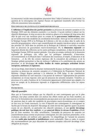 la concurrence sociale intra-européenne pourraient faire l’objet d’initiatives à court terme. La 
question de la convergence des régimes fiscaux est également essentielle afin d’éviter les 
effets de concurrence intra-européens. 
GOUVERNANCE MULTI-NIVEAUX ET DIMENSION 
REGIONALE 
L’adhésion et l’implication des parties prenantes 
au processus du semestre européen et à la 
Stratégie 2020 sont des éléments essentiels à sa réussite. L’accent renforcé à 
placer sur les 
objectifs thématiques, la mise en oeuvre des initiatives phares et la stratégie de long terme doit 
aller de pair avec une meilleure prise en compte de la 
gouvernance multi 
multi-niveaux, ainsi 
qu’un renforcement des modalités de coordination 
horizontale. Alors qu’un lien renforcé entre 
la Stratégie Europe 2020 et la Politique de Cohésion a été mis en place dans le cadre de la 
nouvelle programmation, celui 
celui-ci agit essentiellement de manière top-down (prise en compte 
des priorités UE 2020 dans les es priorités de la Politique de Cohésion et nouvelles sanctions 
liées au processus de gouvernance macro 
macro-économique). Or, la dimension régionale 
est 
largement absente des réflexions sur les autres politiques européennes, et dans le processus de 
la Stratégie Europe 2020 de manière générale. 
Une prise en compte renforcée de la dimension 
régionale de politiques clés telles que les politiques industrielle, d’innovation, 
environnementale et d’efficacité dans l’utilisation des ressources, 
d’emploi, d’éducation et 
de 
formation, …et du rôle des acteurs régionaux dès la conception des politiques et de la 
Stratégie globale permettrait in fine de renforcer l’adhésion et la contribution des acteurs au 
processus, , et de développer 
de réelles feuilles de routes partagées ar 
articulant leviers 
européens, nationaux et régionaux 
régionaux. 
Au niveau belge, étant donné la structure institutionnelle du pays, les Régions sont pleinement 
associées au processus du semestre européen et à l’élaboration du Programme National de 
Réforme. Chaque Région on participe à la rédaction du PNR belge, et des contributions 
régionales détaillées lui sont annexées. 
Cela permet de renforcer l’appropriation des priorités 
européennes au niveau régional 
régional, ainsi que du processus du semestre européen 
processus et le cadre d’analyse de la Commission apparaissent relativement peu adaptés à la 
prise en compte de la dimension régionale 
régionaux. 
INSTRUMENTS 
Objectifs quantifiés 
Bien que la Commission indique que le 
politique, leur place centrale dans 
lien avec la formulation des recommandations par pays peut avoir des répercussions en termes 
de sanctions dans le cadre des modalités de gouvernance macro 
en lien avec les Fonds structurels 
facilite pas la lecture du dispositif. 
exacte de ces objectifs, en particulier des objectifs nationaux, et une 
politique devrait leur être conférée 
par les Etats membres. En effet, actuellement, l’ensemble du processus du 
essentiellement perçu comme un processus contraignant, lié à des sanctions potentielles, et les 
évolutions récentes ont renforcé cette approche. Un rééquilibrage de l’arsenal du semestre 
vers des outils plus incitatifs 
des recommandations par pays découlant du semestre européen relèverait davantage d’une 
obligation de moyens. 
, européen. Toutefois, ce 
et d’approches différenciées selon les enjeux 
les objectifs ne sont contraignants que sur le plan 
son analyse des efforts menés par les Etats membres 
macro-économique 
structurels. Le mix d’objectifs non contraignants et contraignants ne 
Davantage de clarté devrait être apportée quant à la port 
conférée, ce qui pourrait libérer le niveau d’ambition 
et mobilisateurs serait souhaitable. Dans ce cadre, le respect 
20/10/14 4 
s membres, en 
économique, en ce compris 
portée 
portée davantage 
affiché 
semestre est 
 