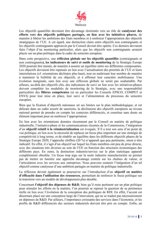 catalyseur des 
Les objectifs quantifiés devraient 
être davantage réorientés vers un rôle de 
efforts vers des s objectifs politiques partagés, en lien avec les initiatives phares 
phares, de 
manière à libérer les ambitions des Etats membres et à renforcer l’appropriation des objectifs 
stratégiques de l’UE. A cet égard, 
une distinction claire entre objectifs non contraignants contraigna 
et 
les objectifs contraignants approuvés par le Conseil 
devrait être opérée. Ces derniers 
devraient 
faire l’objet d’un monitoring particulier, 
alors que les objectifs non contraignants seraient 
placés sur un plan politique dans le cadre 
du semestre européen. 
Dans cette perspective, une réflexion globale sur les objectifs quantifiés 
(contraignants et 
non contraignants), , les indicateurs de suivi et outils de monitoring 
de la Stratégie Europe 
2020 pourrait être menée, , de manière à assurer un équilibre entre entr 
e ses différentes composantes. 
composantes 
Les objectifs devraient être repensés 
en lien avec l’actualisation des es priorités de l’UE 
et leurs 
interrelations (cf. orientations déclinées plus haut) 
haut), tout en maîtrisant leur nombre de manière 
à maintenir la lisibilité de ces objectifs 
objectifs, , et à affirmer leur caractère mobilisateur 
mobilisateur. Une 
évolution marginale, sans lien avec une réflexion globale ne serait pas souhaitable. 
Par 
ailleurs, au-delà des objectifs clés, des indicateurs indicateur 
s de suivi en lien avec les initiatives 
initiatives-phares 
doivent compléter les modalités de monitoring de la Stratégie, avec une responsabilité 
particulière des filières compétentes 
(et en particulier les Conseils EPSCO, COMPET et 
ENVI) pour leur mise en place, leur 
suivi et l’alimentation du processus du semestre 
européen. 
Bien que la fixation d’objectifs nationaux ait ses limites sur le plan méthodologique, et est 
délicate dans un cadre assorti de sanctions, la déclinaison d 
des objectifs européens au niveau 
national permet de prendre en compte les contextes différenciés, et constitue sans doute un 
élément important pour en renforcer l’appropriation. 
En lien avec les orientations données récemment par le Conseil en matière de politique 
industrielle, l’initiative-phare 
et les communications récentes de la Commission 
Commission, l’intégration 
d’un objectif relatif à la réindustrialisation 
est évoquée. S’il a tout son sens d’un point de 
vue politique, en lien avec la nécessité de replacer un focus plus important sur une stratégie de 
compétitivité à long terme, et de rétablir un équilibre dans les différents objectifs phares de la 
Stratégie Europe 2020, l’approche chiffrée (20 
%) n’apparaît que peu pertinente, sinon à titre 
indicatif. En effet, il s’agit d’un objectif sur lequel les E 
Etats membres ont peu de prise directe, 
avec des situations très diverses au sein de l’UE en fonction des structures économiques des 
différents pays. En outre, la distinction industrie/service sur le plan statistique apparaît 
complètement obsolète. Un focus 
trop aigu sur la seule industrie manufacturière ne permet 
pas de mettre en lumière une approche davantage centrée sur les chaînes de valeur, et 
l’articulation avec les services aux entreprises. 
Nous pouvons soutenir l’intégration d’un tel 
objectif comme catalyseur atalyseur d’une ambition partagée en matière de politique industrielle. 
La réflexion devrait également 
se poursuivre sur l’introduction d’un objectif en matière 
d’efficacité acité dans l’utilisation 
des ressources, permettant de renforcer le focus politique sur 
la transition vers un modèle de développement plus durable. 
Concernant l’objectif des dépenses de R&D, D 
bien qu’il reste pertinent sur un plan politique 
pour stimuler les efforts en la matière, l’on pourrait se reposer la question de sa pertinence 
réelle en n lien avec l’évolution de la conception des politiques de RDI. En effet, l’accent est 
désormais placé sur une conception large de l’innovation, qui ne se traduit pas nécessairement 
en dépenses de R&D. Par ailleurs, l’importance croissante des services dan 
profils de R&D différenciés des secteurs industriels doivent être pris en compte. Enfin, un 
20/10/14 5 
tats , , dans l’économie, et les 
 