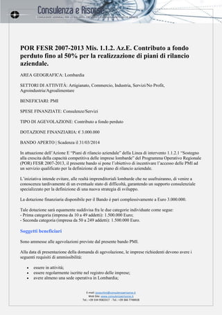 E-mail: jovacchini@consulenzaerisorse.it
Web Site: www.consulenzaerisorse.it
Tel.: +39 334 9582317 - Tel.: +39 366 7748928
POR FESR 2007-2013 Mis. 1.1.2. Az.E. Contributo a fondo
perduto fino al 50% per la realizzazione di piani di rilancio
aziendale.
AREA GEOGRAFICA: Lombardia
SETTORI DI ATTIVITÀ: Artigianato, Commercio, Industria, Servizi/No Profit,
Agroindustria/Agroalimentare
BENEFICIARI: PMI
SPESE FINANZIATE: Consulenze/Servizi
TIPO DI AGEVOLAZIONE: Contributo a fondo perduto
DOTAZIONE FINANZIARIA: € 3.000.000
BANDO APERTO | Scadenza il 31/03/2014
In attuazione dell’Azione E “Piani di rilancio aziendale” della Linea di intervento 1.1.2.1 “Sostegno
alla crescita della capacità competitiva delle imprese lombarde” del Programma Operativo Regionale
(POR) FESR 2007-2013, il presente bando si pone l’obiettivo di incentivare l’accesso delle PMI ad
un servizio qualificato per la definizione di un piano di rilancio aziendale.
L’iniziativa intende evitare, alle realtà imprenditoriali lombarde che ne usufruiranno, di venire a
conoscenza tardivamente di un eventuale stato di difficoltà, garantendo un supporto consulenziale
specializzato per la definizione di una nuova strategia di sviluppo.
La dotazione finanziaria disponibile per il Bando è pari complessivamente a Euro 3.000.000.
Tale dotazione sarà equamente suddivisa fra le due categorie individuate come segue:
- Prima categoria (impresa da 10 a 49 addetti): 1.500.000 Euro;
- Seconda categoria (impresa da 50 a 249 addetti): 1.500.000 Euro.
Soggetti beneficiari
Sono ammesse alle agevolazioni previste dal presente bando PMI.
Alla data di presentazione della domanda di agevolazione, le imprese richiedenti devono avere i
seguenti requisiti di ammissibilità:
 essere in attività;
 essere regolarmente iscritte nel registro delle imprese;
 avere almeno una sede operativa in Lombardia;
 