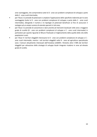 10
aree svantaggiate, che comprendono tutte le D - aree con problemi complessivi di sviluppo e parte
delle C - aree rurali intermedie;
 per l’Asse 2 si prevede di potenziare e ampliare l’applicazione delle specifiche indennità per le zone
svantaggiate (tutte le D - aree con problemi complessivi di sviluppo e parte delle C - aree rurali
intermedie), allargando il numero e le tipologie di potenziali beneficiari al fine di assicurare il
sostegno ad un ampio numero di aziende operanti in tali aree;
 per l’Asse 3 si prevede di concentrare e dare priorità ad interventi localizzati nelle aree a maggiore
grado di ruralità (D - aree con problemi complessivi di sviluppo e C - aree rurali intermedie) in
particolare per quanto riguarda le Misure finalizzate al miglioramento della qualità della vita delle
popolazioni rurali;
 per l’Asse 4 i territori eleggibili interessano le D - aree con problemi complessivi di sviluppo e C -
aree rurali intermedie, mentre i soli territori eleggibili nelle B - aree ad agricoltura specializzata
sono i Comuni attualmente interessati dall’Iniziativa LEADER+. Pertanto oltre il 90% dei territori
eleggibili per attivazione delle strategie di sviluppo locale integrato ricadono in aree ad elevato
grado di ruralità.
 