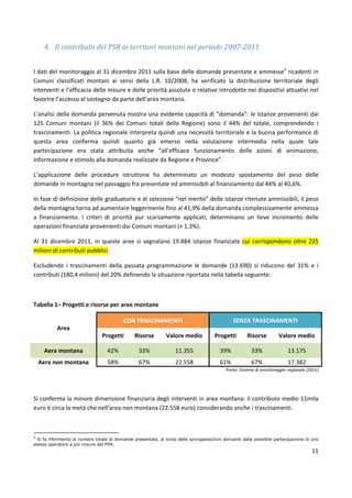 11
4. Il contributo del PSR ai territori montani nel periodo 2007-2011
I dati del monitoraggio al 31 dicembre 2011 sulla base delle domande presentate e ammesse5
ricadenti in
Comuni classificati montani ai sensi della L.R. 10/2008, ha verificato la distribuzione territoriale degli
interventi e l’efficacia delle misure e delle priorità assolute e relative introdotte nei dispositivi attuativi nel
favorire l’accesso al sostegno da parte dell’area montana.
L’analisi della domanda pervenuta mostra una evidente capacità di “domanda”: le istanze provenienti dai
125 Comuni montani (il 36% dei Comuni totali della Regione) sono il 44% del totale, comprendendo i
trascinamenti. La politica regionale interpreta quindi una necessità territoriale e la buona performance di
questa area conferma quindi quanto già emerso nella valutazione intermedia nella quale tale
partecipazione era stata attribuita anche “all’efficace funzionamento delle azioni di animazione,
informazione e stimolo alla domanda realizzate da Regione e Province”.
L’applicazione delle procedure istruttorie ha determinato un modesto spostamento del peso delle
domande in montagna nel passaggio fra presentate ed ammissibili al finanziamento dal 44% al 40,6%.
In fase di definizione delle graduatorie e di selezione “nel merito” delle istanze ritenute ammissibili, il peso
della montagna torna ad aumentare leggermente fino al 41,9% della domanda complessivamente ammessa
a finanziamento. I criteri di priorità pur scarsamente applicati, determinano un lieve incremento delle
operazioni finanziate provenienti dai Comuni montani (+ 1,3%).
Al 31 dicembre 2011, in queste aree si segnalano 19.884 istanze finanziate cui corrispondono oltre 225
milioni di contributi pubblici.
Escludendo i trascinamenti della passata programmazione le domande (13.690) si riducono del 31% e i
contributi (180,4 milioni) del 20% definendo la situazione riportata nella tabella seguente:
Tabella 1– Progetti e risorse per aree montane
Area
CON TRASCINAMENTI SENZA TRASCINAMENTI
Progetti Risorse Valore medio Progetti Risorse Valore medio
Aera montana 42% 33% 11.355 39% 33% 13.175
Aera non montana 58% 67% 22.558 61% 67% 17.382
Fonte: Sistema di monitoraggio regionale (2011)
Si conferma la minore dimensione finanziaria degli interventi in area montana: il contributo medio 11mila
euro è circa la metà che nell’area non montana (22.558 euro) considerando anche i trascinamenti.
5
Si fa riferimento al numero totale di domande presentate, al lordo delle sovrapposizioni derivanti dalla possibile partecipazione di uno
stesso operatore a più misure del PSR.
 
