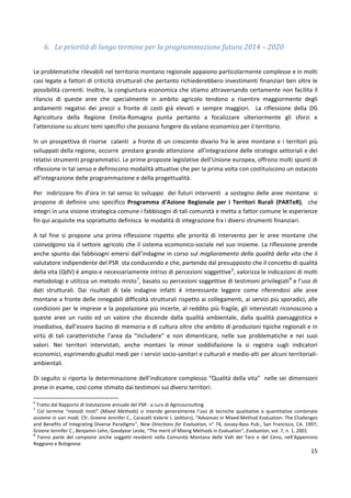 15
6. Le priorità di lungo termine per la programmazione futura 2014 – 2020
Le problematiche rilevabili nel territorio montano regionale appaiono particolarmente complesse e in molti
casi legate a fattori di criticità strutturali che pertanto richiederebbero investimenti finanziari ben oltre le
possibilità correnti. Inoltre, la congiuntura economica che stiamo attraversando certamente non facilita il
rilancio di queste aree che specialmente in ambito agricolo tendono a risentire maggiormente degli
andamenti negativi dei prezzi a fronte di costi già elevati e sempre maggiori. La riflessione della DG
Agricoltura della Regione Emilia-Romagna punta pertanto a focalizzare ulteriormente gli sforzi e
l’attenzione su alcuni temi specifici che possano fungere da volano economico per il territorio.
In un prospettiva di risorse calanti a fronte di un crescente divario fra le aree montane e i territori più
sviluppati della regione, occorre prestare grande attenzione all’integrazione delle strategie settoriali e dei
relativi strumenti programmatici. Le prime proposte legislative dell’Unione europea, offrono molti spunti di
riflessione in tal senso e definiscono modalità attuative che per la prima volta con costituiscono un ostacolo
all’integrazione delle programmazione e della progettualità.
Per indirizzare fin d’ora in tal senso lo sviluppo dei futuri interventi a sostegno delle aree montane si
propone di definire uno specifico Programma d’Azione Regionale per i Territori Rurali (PARTeR), che
integri in una visione strategica comune i fabbisogni di tali comunità e metta a fattor comune le esperienze
fin qui acquisite ma soprattutto definisca le modalità di integrazione fra i diversi strumenti finanziari.
A tal fine si propone una prima riflessione rispetto alle priorità di intervento per le aree montane che
coinvolgono sia il settore agricolo che il sistema ecomonico-sociale nel suo insieme. La riflessione prende
anche spunto dai fabbisogni emersi dall’indagine in corso sul miglioramento della qualità della vita che il
valutatore indipendente del PSR sta conducendo e che, partendo dal presupposto che il concetto di qualità
della vita (QdV) è ampio e necessariamente intriso di percezioni soggettive6
, valorizza le indicazioni di molti
metodologi e utilizza un metodo misto7
, basato su percezioni soggettive di testimoni privilegiati8
e l’uso di
dati strutturali. Dai risultati di tale indagine infatti è interessante leggere come riferendosi alle aree
montane a fronte delle innegabili difficoltà strutturali rispetto ai collegamenti, ai servizi più sporadici, alle
condizioni per le imprese e la popolazione più incerte, al reddito più fragile, gli intervistati riconoscono a
queste aree un ruolo ed un valore che discende dalla qualità ambientale, dalla qualità paesaggistica e
insediativa, dall’essere bacino di memoria e di cultura oltre che ambito di produzioni tipiche regionali e in
virtù di tali caratteristiche l’area da “includere” e non dimenticare, nelle sue problematiche e nei suoi
valori. Nei territori intervistati, anche montani la minor soddisfazione la si registra sugli indicatori
economici, esprimendo giudizi medi per i servizi socio-sanitari e culturali e medio-alti per alcuni territoriali-
ambientali.
Di seguito si riporta la determinazione dell’indicatore complesso “Qualità della vita” nelle sei dimensioni
prese in esame, così come stimato dai testimoni sui diversi territori:
6
Tratto dal Rapporto di Valutazione annuale del PSR - a cura di Agricounsulting
7
Col termine “metodi misti” (Mixed Methods) si intende generalmente l’uso di tecniche qualitative e quantitative combinate
assieme in vari modi. Cfr. Greene Jennifer C., Caracelli Valerie J. (editors), “Advances in Mixed-Method Evaluation: The Challenges
and Benefits of Integrating Diverse Paradigms”, New Directions for Evaluation, n° 74, Jossey-Bass Pub., San Francisco, CA. 1997;
Greene Jennifer C., Benjamin Lehn, Goodyear Leslie, “The merit of Mixing Methods in Evaluation”, Evaluation, vol. 7, n. 1, 2001.
8
Fanno parte del campione anche soggetti residenti nella Comunità Montana delle Valli del Taro e del Ceno, nell’Appennino
Reggiano e Bolognese
 