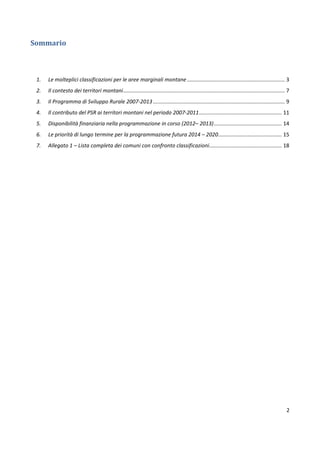 2
Sommario
1. Le molteplici classificazioni per le aree marginali montane.................................................................. 3
2. Il contesto dei territori montani............................................................................................................. 7
3. Il Programma di Sviluppo Rurale 2007-2013......................................................................................... 9
4. Il contributo del PSR ai territori montani nel periodo 2007-2011........................................................ 11
5. Disponibilità finanziaria nella programmazione in corso (2012– 2013).............................................. 14
6. Le priorità di lungo termine per la programmazione futura 2014 – 2020........................................... 15
7. Allegato 1 – Lista completa dei comuni con confronto classificazioni................................................. 18
 