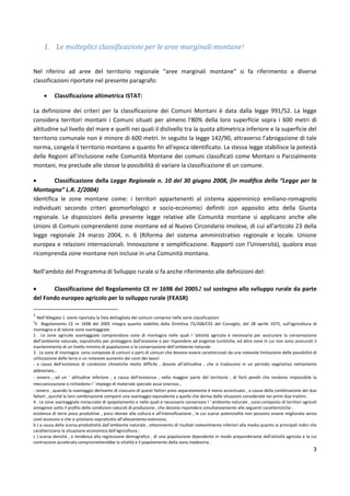 3
1. Le molteplici classificazioni per le aree marginali montane1
Nel riferirsi ad aree del territorio regionale “aree marginali montane” si fa riferimento a diverse
classificazioni riportate nel presente paragrafo:
• Classificazione altimetrica ISTAT:
La definizione dei criteri per la classificazione dei Comuni Montani è data dalla legge 991/52. La legge
considera territori montani i Comuni situati per almeno l'80% della loro superficie sopra i 600 metri di
altitudine sul livello del mare e quelli nei quali il dislivello tra la quota altimetrica inferiore e la superficie del
territorio comunale non è minore di 600 metri. In seguito la legge 142/90, attraverso l'abrogazione di tale
norma, congela il territorio montano a quanto fin all'epoca identificato. La stessa legge stabilisce la potestà
delle Regioni all'inclusione nelle Comunità Montane dei comuni classificati come Montani o Parzialmente
montani, ma preclude alle stesse la possibilità di variare la classificazione di un comune.
• Classificazione della Legge Regionale n. 10 del 30 giugno 2008, (in modifica della “Legge per la
Montagna” L.R. 2/2004)
Identifica le zone montane come: i territori appartenenti al sistema appenninico emiliano-romagnolo
individuati secondo criteri geomorfologici e socio-economici definiti con apposito atto della Giunta
regionale. Le disposizioni della presente legge relative alle Comunità montane si applicano anche alle
Unioni di Comuni comprendenti zone montane ed al Nuovo Circondario imolese, di cui all'articolo 23 della
legge regionale 24 marzo 2004, n. 6 (Riforma del sistema amministrativo regionale e locale. Unione
europea e relazioni internazionali. Innovazione e semplificazione. Rapporti con l'Università), qualora esso
ricomprenda zone montane non incluse in una Comunità montana.
Nell’ambito del Programma di Sviluppo rurale si fa anche riferimento alle definizioni del:
• Classificazione del Regolamento CE nr 1698 del 20052 sul sostegno allo sviluppo rurale da parte
del Fondo europeo agricolo per lo sviluppo rurale (FEASR)
1
Nell’Allegato 1 viene riportata la lista dettagliata dei comuni compresi nelle varie classificazioni
2
Il Regolamento CE nr 1698 del 2005 integra quanto stabilito dalla Direttiva 75/268/CEE del Consiglio, del 28 aprile 1975, sull'agricoltura di
montagna e di talune zone svantaggiate
1 . Le zone agricole svantaggiate comprendono zone di montagna nelle quali l 'attività agricola è necessaria per assicurare la conservazione
dell'ambiente naturale, soprattutto per proteggere dall'erosione o per rispondere ad esigenze turistiche, ed altre zone in cui non sono assicurati il
mantenimento di un livello minimo di popolazione o la conservazione dell'ambiente naturale .
3 . Le zone di montagna sono composte di comuni o parti di comuni che devono essere caratterizzati da una notevole limitazione delle possibilità di
utilizzazione delle terre e un notevole aumento dei costi dei lavori
- a causa dell'esistenza di condizioni climatiche molto difficile , dovute all'altitudine , che si traducono in un periodo vegetativo nettamente
abbreviato ,
- ovvero , ad un ' altitudine inferiore , a causa dell'esistenza , nella maggior parte del territorio , di forti pendii che rendono impossibile la
meccanizzazione o richiedono l ' impiego di materiale speciale assai oneroso ,
- ovvero , quando la svantaggio derivante di ciascuno di questi fattori presi separatamente è meno accentuato , a causa della combinazione dei due
fattori , purché la loro combinazione comporti una svantaggio equivalente a quello che deriva dalle situazioni considerate nei primi due trattini .
4 . Le zone svantaggiate minacciate di spopolamento e nelle quali è necessario conservare l ' ambiente naturale , sono composto di territori agricoli
omogenei sotto il profilo delle condizioni naturali di produzione , che devono rispondere simultaneamente alle seguenti caratteristiche :
esistenza di terre poco produttive , poco idonee alla coltura e all'intensificazione , le cui scarse potenzialità non possono essere migliorata senza
costi eccessivi e che si prestano soprattutto all'allevamento estensivo;
b ) a causa della scarsa produttività dall'ambiente naturale , ottenimento di risultati notevolmente inferiori alla media quanto ai principali indici che
caratterizzano la situazione economica dell'agricoltura ;
c ) scarsa densità , o tendenza alla regressione demografica , di una popolazione dipendente in modo preponderante dall'attività agricola e la cui
contrazione accelerata comprometterebbe la vitalità e il popolamento della zona medesima .
 