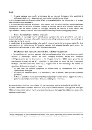 4
Art.50
〉 le zone montane sono quelle caratterizzate da una notevole limitazione delle possibilità di
utilizzazione della terra e da un notevole aumento del costo del lavoro, dovuti:
a) all'esistenza di condizioni climatiche molto difficili a causa dell'altitudine, che si traducono in un periodo
vegetativo nettamente abbreviato;
b) in zone di altitudine inferiore, all'esistenza nella maggior parte del territorio di forti pendii che rendono
impossibile la meccanizzazione o richiedono l'impiego di materiale speciale assai oneroso, ovvero a una
combinazione dei due fattori, quando lo svantaggio derivante da ciascuno di questi fattori presi
separatamente è meno accentuato, ma la loro combinazione comporta uno svantaggio equivalente
〉 le zone diverse dalle zone montane sono quelle:
a) caratterizzate da svantaggi naturali considerevoli, segnatamente scarsa produttività del suolo o
condizioni climatiche avverse, e nelle quali il mantenimento dell'agricoltura estensiva è importante per la
gestione del territorio; oppure
b) caratterizzate da svantaggi specifici e nelle quali gli interventi sul territorio sono necessari ai fini della
conservazione o del miglioramento dell'ambiente naturale, della salvaguardia dello spazio rurale e del
mantenimento del potenziale turistico o a fini di protezione costiera.
• Classificazione delle aree rurali nell’ambito delle politiche di sviluppo rurale
Il PSR classificazione il territorio regionale sulla base della valutazione delle caratteristiche di ruralità
secondo la metodologia prevista dal Piano Strategico Nazionale, basata sulle indicazioni
dell’Organizzazione per la Cooperazione e lo Sviluppo Economico (OCSE) come prescritto dal
Regolamento attuativo del Reg. (CE) 1698/2005, in applicazione del punto 2.4 degli Orientamenti
Strategici Comunitari (Decisione 2006/144/CE). L'applicazione di tale metodologia ha portato alla
ripartizione del territorio regionale in 4 aree:
√ le Aree rurali con problemi complessivi di sviluppo (zone D) comprendono tutta la fascia
appenninica di montagna;
√ le Aree rurali intermedie (zone C) si riferiscono a tutta la collina e della pianura piacentina-
parmense;
√ le Aree ad agricoltura intensiva specializzata (zone B) comprendono la pianura reggiana-modenese;
√ poli urbani (zone A) indicano le zone della pianura bolognese e ferrarese.
Nel presente lavoro, i territori montani a cui si fa riferimento sono quelli ai sensi della L.R. 10/2008, che
include le aree montane secondo la definizione ISTAT, la quasi totalità delle zone svantaggiate di montagna
(l’81% del totale) e tutti i comuni “rurali con problemi complessivi di sviluppo” (zone D) e anche alcuni delle
aree intermedie (zone C).
5 . Possono essere assimilate alle zone svantaggiate ai sensi del presente articolo , limitate zone nelle quali ricorrono svantaggi specifici e nelle quali
il mantenimento dell' attività agricola è necessario per assicurare la conservazione del ' ambiente naturale e la vocazione
 