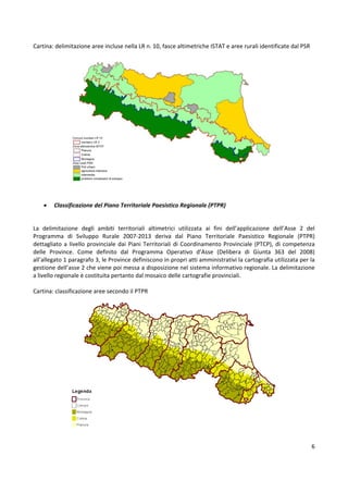 6
Cartina: delimitazione aree incluse nella LR n. 10, fasce altimetriche ISTAT e aree rurali identificate dal PSR
• Classificazione del Piano Territoriale Paesistico Regionale (PTPR)
La delimitazione degli ambiti territoriali altimetrici utilizzata ai fini dell’applicazione dell’Asse 2 del
Programma di Sviluppo Rurale 2007-2013 deriva dal Piano Territoriale Paesistico Regionale (PTPR)
dettagliato a livello provinciale dai Piani Territoriali di Coordinamento Provinciale (PTCP), di competenza
delle Province. Come definito dal Programma Operativo d’Asse (Delibera di Giunta 363 del 2008)
all’allegato 1 paragrafo 3, le Province definiscono in propri atti amministrativi la cartografia utilizzata per la
gestione dell’asse 2 che viene poi messa a disposizione nel sistema informativo regionale. La delimitazione
a livello regionale è costituita pertanto dal mosaico delle cartografie provinciali.
Cartina: classificazione aree secondo il PTPR
 
