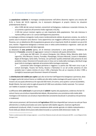 7
2. Il contesto dei territori montani3
La popolazione residente in montagna complessivamente nell’ultimo decennio registra una crescita del
6,1%, a fronte del 10,1% regionale, ma è necessario distinguere al proprio interno tra situazioni
profondamente diverse:
- oltre il 20% del dei comuni montani, concentrati nel bolognese, modenese e cesenate-riminese, ha
un aumento superiore all’aumento medio regionale (+10,1%);
- il 43% dei comuni montani registra un calo importante della popolazione. Tale calo interessa in
maniera diffusa tutti e 15 i comuni dell’Appennino piacentino.
La montagna emiliano-romagnola risulta essere tendenzialmente abitata da persone anziane, ma anche in
questo caso le situazioni sono diverse: l’area appenninica con maggiore sofferenza risulta essere quella di
Piacenza, con un debolissimo 8% di popolazione giovane ed un importante 36,4% di residenti con più di 65
anni, mentre l’Appennino bolognese e riminese sono in netta contro-tendenza e registrano valori più alti
di popolazione giovane anche del dato regionale.
La dotazione di aree protette (parco, siti di interesse comunitario e zone protette) e l’incidenza dei
fenomeni di franosità, consente di raggruppare i comuni in relazione alle quote altimetriche:
 al di sopra dei 500 metri, 15 comuni (Cerignale, Coli, Ottone, Zerba, Monchio delle Corti,
Ligonchio, Villa Minozzo, Fanano, Fiumalbo, Pievepelago, Grizzana Morandi, Lizzano in Belvedere,
Bagno di Romagna, Santa Sofia, Torriana), con particolari qualità ambientale (alta presenza di aree
protette) e dove i fenomeni di franosità sono in linea con la media della montagna, distribuiti lungo
quasi tutta la montagna regionale ad eccezione della montagna ravennate
 concentrati nella montagna parmense e reggiana e a partire dai 700 metri circa in poi, 4
comuni (Corniglio, Tizzano Val Parma, Busana e Ramiseto) in cui ad un’alta presenza di aree
protette (con il valore minimo di circa il 39% a Ramiseto fino ad un massimo di oltre il 99% a
Corniglio) si associano però fenomeni rilevanti di franosità.
La distribuzione del reddito pro capite è più alta nei territori dell’Appennino bolognese e parmense, dove
la maggior parte dei comuni hanno un reddito più alto della media montagna (di questi comuni, 16 si
trovano ad una quota altimetrica al di sopra dei 650 metri). Di contro, sono quattro i comuni (Casteldelci,
Borghi Maiolo, San Leo) sotto la soglia di povertà di 9.382 euro calcolata a livello nazionale. Tra i comuni
con reddito in assoluto si registra Travo.
La diffusione delle unità locali e la percentuale di addetti rispetto alla popolazione, evidenzia che ben 51
comuni hanno una struttura imprenditoriale debole, 48 presentano una consistenza nella media della
montagna e 26 mostrano una struttura imprenditoriale consistente (localizzati in prevalenza nel parmense
e modenese).
I dati ancora provvisori, del Censimento dell’agricoltura 2010 (non disponibili per comune ma solo per fasce
altimetriche o a livello provinciale) così come riportati nelle tabelle seguenti, mostrano significativi
cambiamenti strutturali, infatti, il numero complessivo delle aziende agricole si è ridotto notevolmente e
fronte della più debole diminuzione della determinando un aumento delle dimensioni medie. Tali
3
Analisi e caratterizzazione della montagna regionale – a cura di Ervet; Relazione annuale sullo stato di attuazione del PSR – a cura di Regione Emilia-
Romagna, Ervet.
 