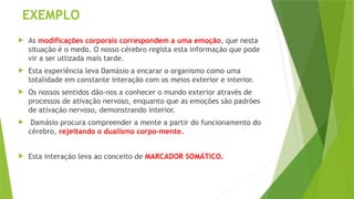 EXEMPLO
 As modificações corporais correspondem a uma emoção, que nesta
situação é o medo. O nosso cérebro regista esta informação que pode
vir a ser utlizada mais tarde.
 Esta experiência leva Damásio a encarar o organismo como uma
totalidade em constante interação com os meios exterior e interior.
 Os nossos sentidos dão-nos a conhecer o mundo exterior através de
processos de ativação nervoso, enquanto que as emoções são padrões
de ativação nervoso, demonstrando interior.
 Damásio procura compreender a mente a partir do funcionamento do
cérebro, rejeitando o dualismo corpo-mente.
 Esta interação leva ao conceito de MARCADOR SOMÁTICO.
 