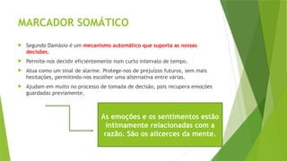 MARCADOR SOMÁTICO
 Segundo Damásio é um mecanismo automático que suporta as nossas
decisões.
 Permite-nos decidir eficientemente num curto intervalo de tempo.
 Atua como um sinal de alarme. Protege-nos de prejuízos futuros, sem mais
hesitações, permitindo-nos escolher uma alternativa entre várias.
 Ajudam em muito no processo de tomada de decisão, pois recupera emoções
guardadas previamente.
As emoções e os sentimentos estão
intimamente relacionadas com a
razão. São os alicerces da mente.
 
