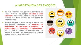 A IMPORTÂNCIA DAS EMOÇÕES
 Por mais racionais que possamos considerar as
nossas decisões, há sempre emoções a elas
associadas. Ficaríamos incapacitados de tomar
decisões e de fazer escolhas se deixássemos de
sentir emoções.
 Damásio sustenta a teoria de que a mente, nas
suas diversas dimensões – as emoções, os
sentimentos, as perceções, a memória, a
aprendizagem, a motivação, o pensamento,
etc… - está enraizada no funcionamento do
cérebro e, em geral, no funcionamento do sistema
nervoso e de todo corpo humano.
 