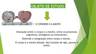 OBJETO DE ESTUDO
 O CÉREBRO E A MENTE
Interação entre o corpo e a mente, entre os processos
cognitivos, biológicos ou emocionais.
Defende a integração entre corpo e mente .
O corpo é a mente dotada das funções de agir, pensar e
sentir.
 