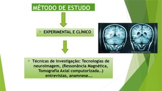  EXPERIMENTAL E CLÍNICO
MÉTODO DE ESTUDO
 Técnicas de investigação: Tecnologias de
neuroimagem, (Ressonância Magnética,
Tomografia Axial computorizada…)
entrevistas, anamnese….
 