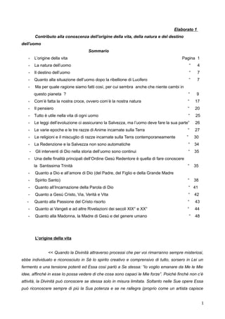 Elaborato 1
Contributo alla conoscenza dell'origine della vita, della natura e del destino
dell'uomo
Sommario
- L’origine della vita Pagina 1
- La natura dell’uomo “ 4
- Il destino dell’uomo “ 7
- Quanto alla situazione dell’uomo dopo la ribellione di Lucifero “ 7
- Ma per quale ragione siamo fatti così, per cui sembra anche che niente cambi in
questo pianeta ? “ 9
- Com’è fatta la nostra croce, ovvero com’è la nostra natura “ 17
- Il pensiero “ 20
- Tutto è utile nella vita di ogni uomo “ 25
- Le leggi dell’evoluzione ci assicurano la Salvezza, ma l’uomo deve fare la sua parte” 26
- Le varie epoche e le tre razze di Anime incarnate sulla Terra “ 27
- Le religioni e il miscuglio di razze incarnate sulla Terra contemporaneamente ” 30
- La Redenzione e la Salvezza non sono automatiche “ 34
- Gli interventi di Dio nella storia dell’uomo sono continui “ 35
- Una delle finalità principali dell’Ordine Gesù Redentore è quella di fare conoscere
la Santissima Trinità “ 35
- Quanto a Dio e all’amore di Dio (del Padre, del Figlio e della Grande Madre
- Spirito Santo) “ 38
- Quanto all’Incarnazione della Parola di Dio “ 41
- Quanto a Gesù Cristo, Via, Verità e Vita “ 42
- Quanto alla Passione del Cristo risorto “ 43
- Quanto ai Vangeli e ad altre Rivelazioni dei secoli XIX° e XX° “ 44
- Quanto alla Madonna, la Madre di Gesù e del genere umano “ 48
L’origine della vita
<< Quando la Divinità attraverso processi che per voi rimarranno sempre misteriosi,
ebbe individuato e riconosciuto in Sé lo spirito creativo e comprensivo di tutto, sorsero in Lei un
fermento e una tensione potenti ed Essa così parlò a Se stessa: “Io voglio emanare da Me le Mie
idee, affinché in esse Io possa vedere di che cosa sono capaci le Mie forze”. Poiché finché non c’è
attività, la Divinità può conoscere se stessa solo in misura limitata. Soltanto nelle Sue opere Essa
può riconoscere sempre di più la Sua potenza e se ne rallegra (proprio come un artista capisce
1
 