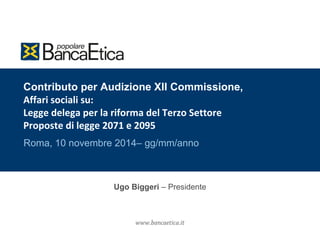 Contributo per Audizione XII Commissione, 
Affari sociali su: 
Legge delega per la riforma del Terzo Settore 
Proposte di legge 2071 e 2095 
Roma, 10 novembre 2014– gg/mm/anno 
Ugo Biggeri – Presidente 
 