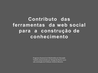 Contributo das
ferramentas da web social
para a construção de
conhecimento
Tese de Doutoramento em Multimédia em Educação
Trabalho desenvolvido por Margarida Rocha Lucas
sob orientação do Prof. Doutor António Moreira
 