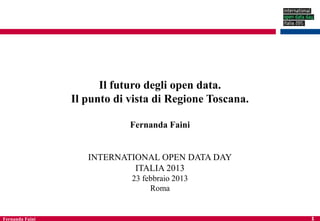 Il futuro degli open data.
                 Il punto di vista di Regione Toscana.

                             Fernanda Faini


                    INTERNATIONAL OPEN DATA DAY
                             ITALIA 2013
                             23 febbraio 2013
                                  Roma


Fernanda Faini                                           1
 