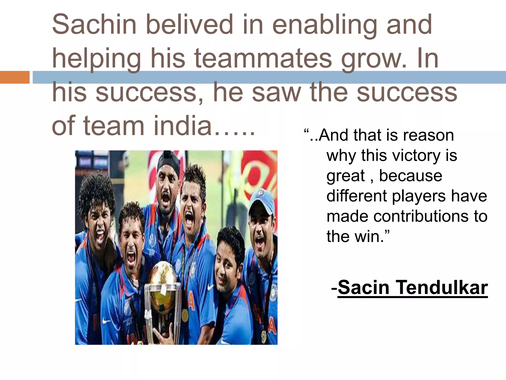 Sachin belived in enabling and
helping his teammates grow. In
his success, he saw the success
of team india….. “..And that is reason
why this victory is
great , because
different players have
made contributions to
the win.”
-Sacin Tendulkar