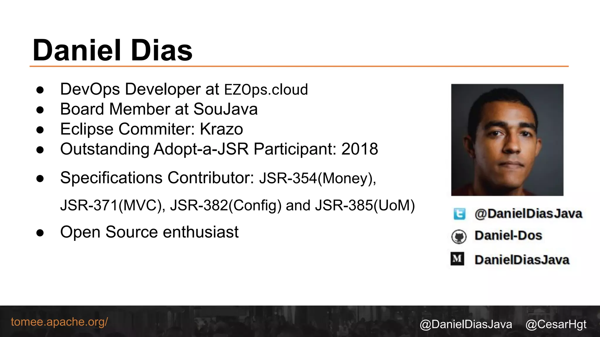 @DanielDiasJava @CesarHgttomee.apache.org/
Daniel Dias
● DevOps Developer at EZOps.cloud
● Board Member at SouJava
● Eclipse Commiter: Krazo
● Outstanding Adopt-a-JSR Participant: 2018
● Specifications Contributor: JSR-354(Money),
JSR-371(MVC), JSR-382(Config) and JSR-385(UoM)
● Open Source enthusiast
 