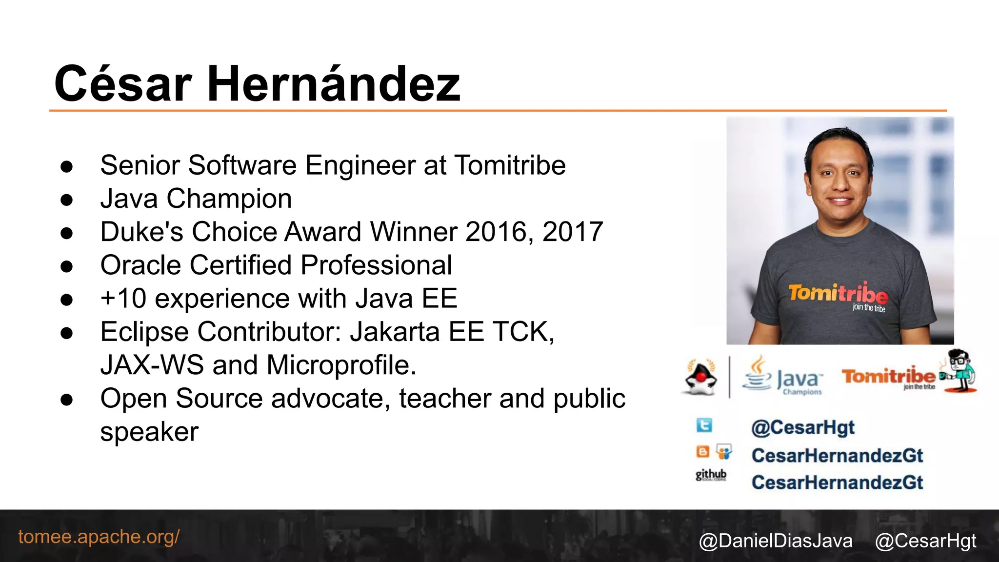 @DanielDiasJava @CesarHgttomee.apache.org/
● Senior Software Engineer at Tomitribe
● Java Champion
● Duke's Choice Award Winner 2016, 2017
● Oracle Certified Professional
● +10 experience with Java EE
● Eclipse Contributor: Jakarta EE TCK,
JAX-WS and Microprofile.
● Open Source advocate, teacher and public
speaker
César Hernández
 